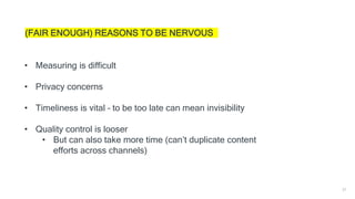 37
(FAIR ENOUGH) REASONS TO BE NERVOUS
• Measuring is difficult
• Privacy concerns
• Timeliness is vital – to be too late can mean invisibility
• Quality control is looser
• But can also take more time (can’t duplicate content
efforts across channels)
 