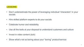 39
LESSONS
• Don’t underestimate the power of leveraging individual “characters” in your
socials
• Hire skilled platform experts to do your socials
• Celebrate humor and relatability
• Use all the tools at your disposal to understand customers and culture
• Invest in video content (duh)
• Show what’s not so boring about your “boring” product/service
 