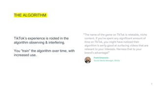 8
THE ALGORITHM
TikTok’s experience is rooted in the
algorithm observing & interfering.
You “train” the algorithm over time, with
increased use.
 