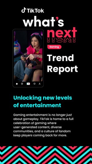 Trend
Report
Gaming entertainment is no longer just
about gameplay. TikTok is home to a full
celebration of gaming where
user-generated content, diverse
communities, and a culture of fandom
keep players coming back for more.
Unlocking new levels
of entertainment
Gaming
 