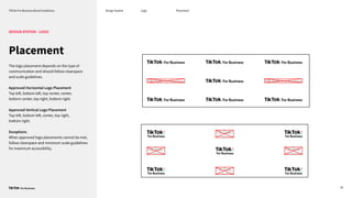 TikTok For Business Brand Guidelines Design System
20
Placement
DESIGN SYSTEM - LOGO
The logo placement depends on the type of
communication and should follow clearspace
and scale guidelines.
Approved Horizontal Logo Placement
Top left, bottom left, top center, center,
bottom center, top right, bottom right.
Approved Vertical Logo Placement
Top left, bottom left, center, top right,
bottom right.
Exceptions
When approved logo placements cannot be met,
follow clearspace and minimum scale guidelines
for maximum accessibility.
Logo Placement
 