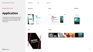TikTok For Business Brand Guidelines Design System
24
Application
DESIGN SYSTEM - LOGO
The logo placement depends on the type of
communication and use. Aligning the logo
should follow clearspace, placement, and
rotation rules.
Newsletter
Business Card Website
Social Banners
Logo Application
 