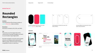 TikTok For Business Brand Guidelines Design System
Up to two diﬀerent curve proportions may be
used in the same element.
41
DESIGN TOOL KIT
Rounded rectangles may be used as fill or stroke
in Splash, Razzmatazz, Black or White.
Curve proportion is limited to 25%, 50%, and
100% roundness.
Design Tool Kit Full Color Shapes
Applications
Website
Business Card Graphics
Rounded
Rectangles
Variation
This element has a fill and stroke variation in
Splash, Razzmatazz, Black and White.
Roundness
Roundness is limited to 25%, 50%, and 100%.
Use
The primary use is for image masks with a
colored border. Rounded rectangles can stretch
to accommodate image height/width.
Rounded rectangles can also be used as graphic
elements and backgrounds by layering the
diﬀerent shapes. Elements should be stacked
using diﬀerent colors to create focus.
 
