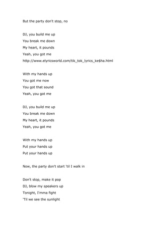 But the party don't stop, no



DJ, you build me up

You break me down

My heart, it pounds

Yeah, you got me

http://www.elyricsworld.com/tik_tok_lyrics_ke$ha.html



With my hands up

You got me now

You got that sound

Yeah, you got me



DJ, you build me up

You break me down

My heart, it pounds

Yeah, you got me



With my hands up

Put your hands up

Put your hands up



Now, the party don't start 'til I walk in



Don't stop, make it pop

DJ, blow my speakers up

Tonight, I'mma fight

'Til we see the sunlight
 