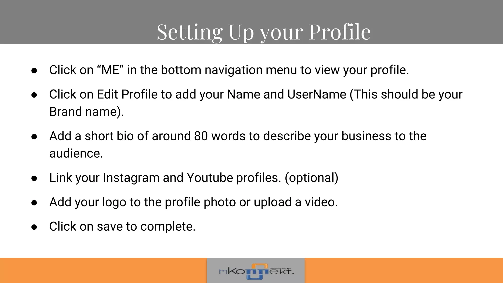 ● Click on “ME” in the bottom navigation menu to view your profile.
● Click on Edit Profile to add your Name and UserName (This should be your
Brand name).
● Add a short bio of around 80 words to describe your business to the
audience.
● Link your Instagram and Youtube profiles. (optional)
● Add your logo to the profile photo or upload a video.
● Click on save to complete.
Setting Up your Profile
 