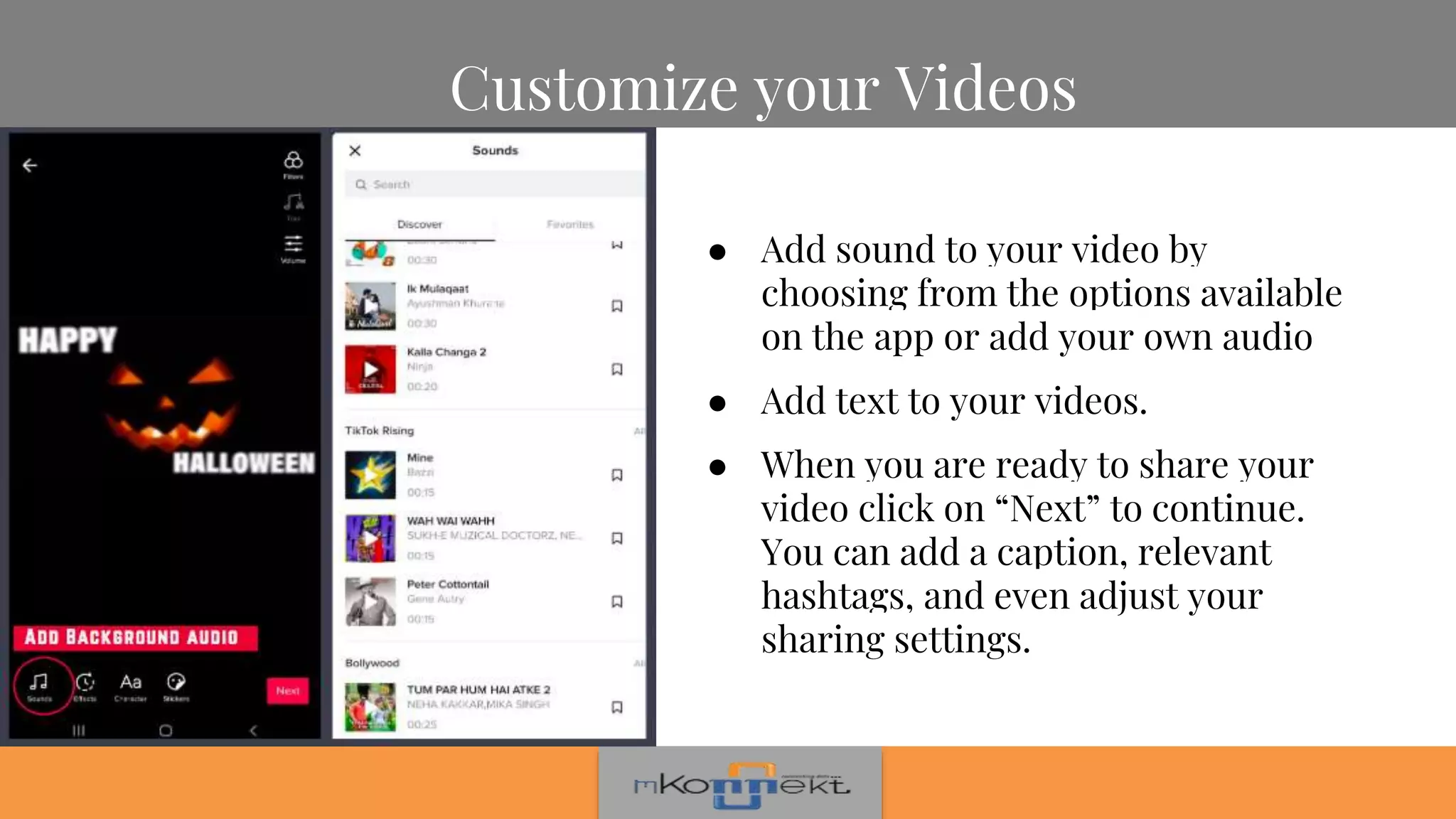 Customize your Videos
● Add sound to your video by
choosing from the options available
on the app or add your own audio
● Add text to your videos.
● When you are ready to share your
video click on “Next” to continue.
You can add a caption, relevant
hashtags, and even adjust your
sharing settings.
 