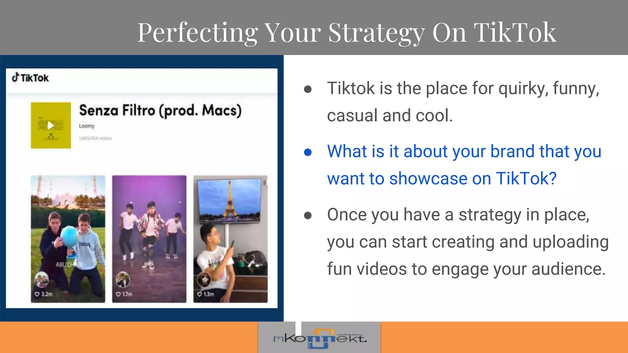Perfecting Your Strategy On TikTok
● Tiktok is the place for quirky, funny,
casual and cool.
● What is it about your brand that you
want to showcase on TikTok?
● Once you have a strategy in place,
you can start creating and uploading
fun videos to engage your audience.
 