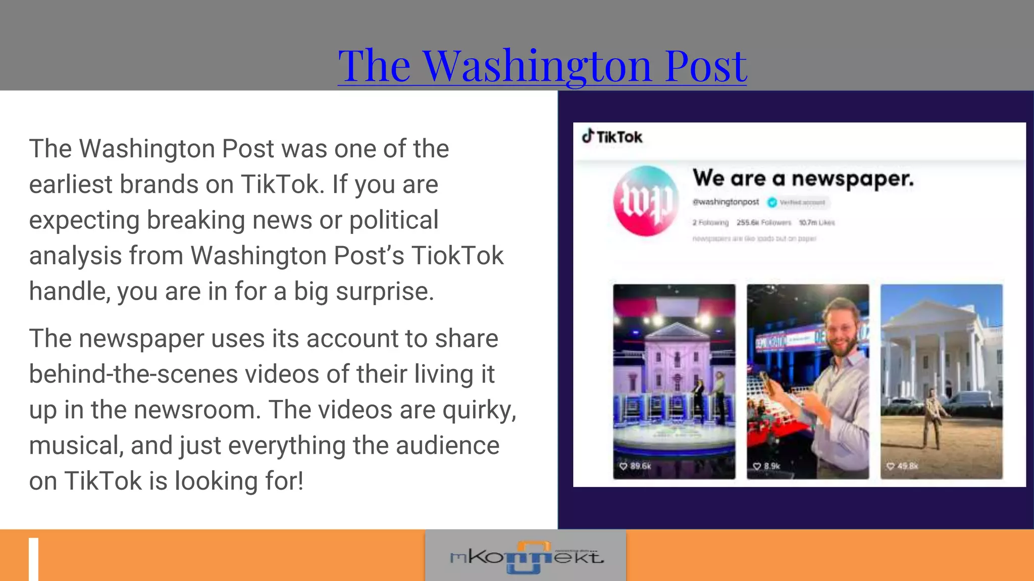 The Washington Post
The Washington Post was one of the
earliest brands on TikTok. If you are
expecting breaking news or political
analysis from Washington Post’s TiokTok
handle, you are in for a big surprise.
The newspaper uses its account to share
behind-the-scenes videos of their living it
up in the newsroom. The videos are quirky,
musical, and just everything the audience
on TikTok is looking for!
 
