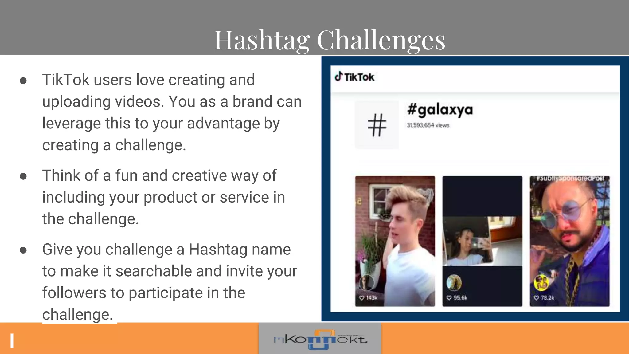 Hashtag Challenges
● TikTok users love creating and
uploading videos. You as a brand can
leverage this to your advantage by
creating a challenge.
● Think of a fun and creative way of
including your product or service in
the challenge.
● Give you challenge a Hashtag name
to make it searchable and invite your
followers to participate in the
challenge.
 