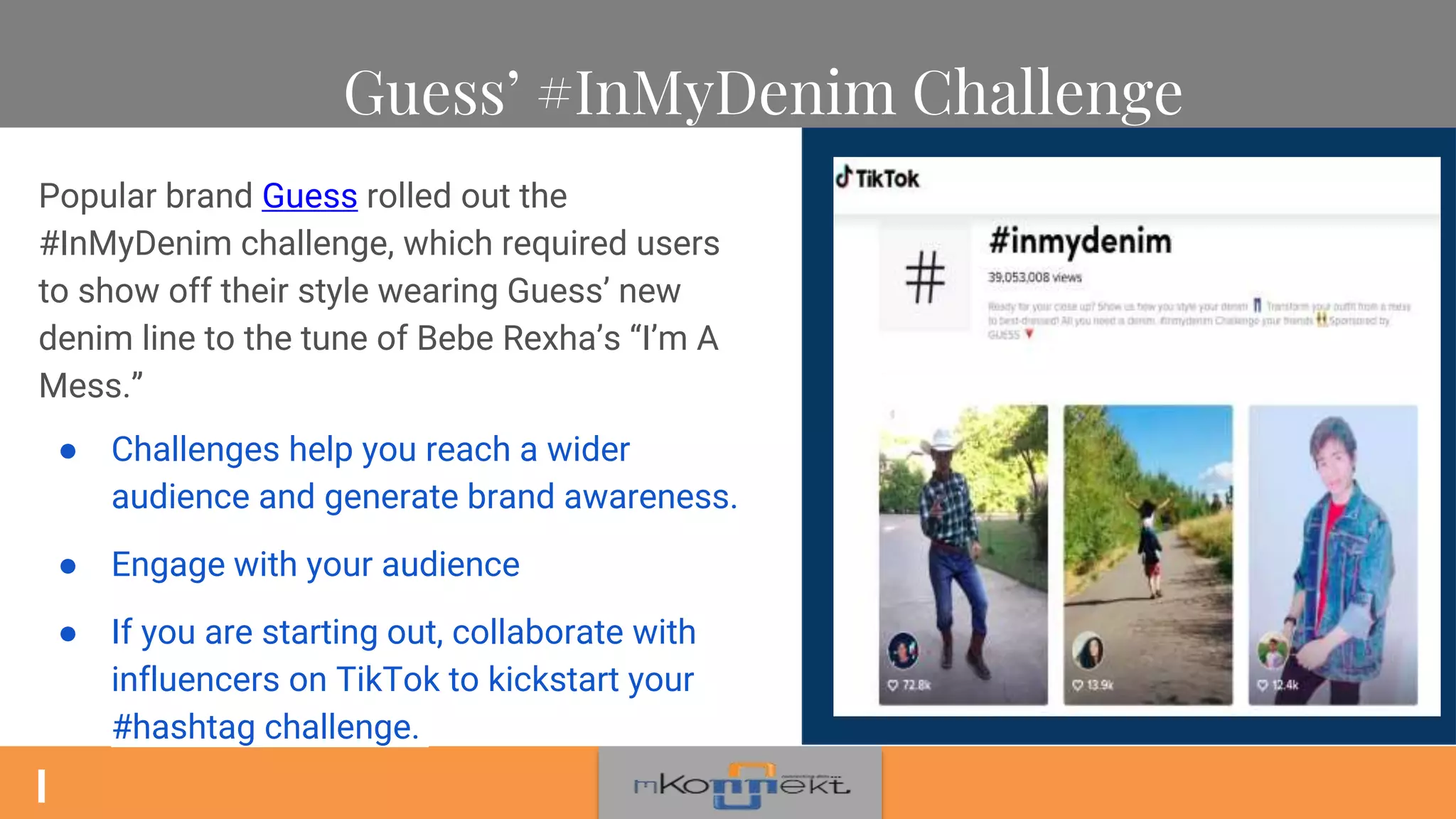 Guess’ #InMyDenim Challenge
Popular brand Guess rolled out the
#InMyDenim challenge, which required users
to show off their style wearing Guess’ new
denim line to the tune of Bebe Rexha’s “I’m A
Mess.”
● Challenges help you reach a wider
audience and generate brand awareness.
● Engage with your audience
● If you are starting out, collaborate with
influencers on TikTok to kickstart your
#hashtag challenge.
 