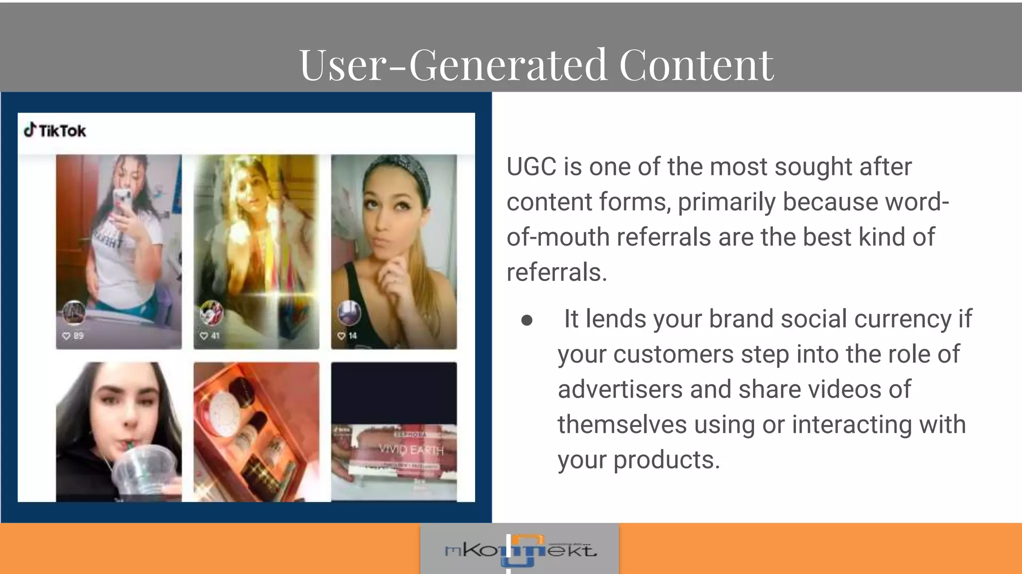 User-Generated Content
UGC is one of the most sought after
content forms, primarily because word-
of-mouth referrals are the best kind of
referrals.
● It lends your brand social currency if
your customers step into the role of
advertisers and share videos of
themselves using or interacting with
your products.
 