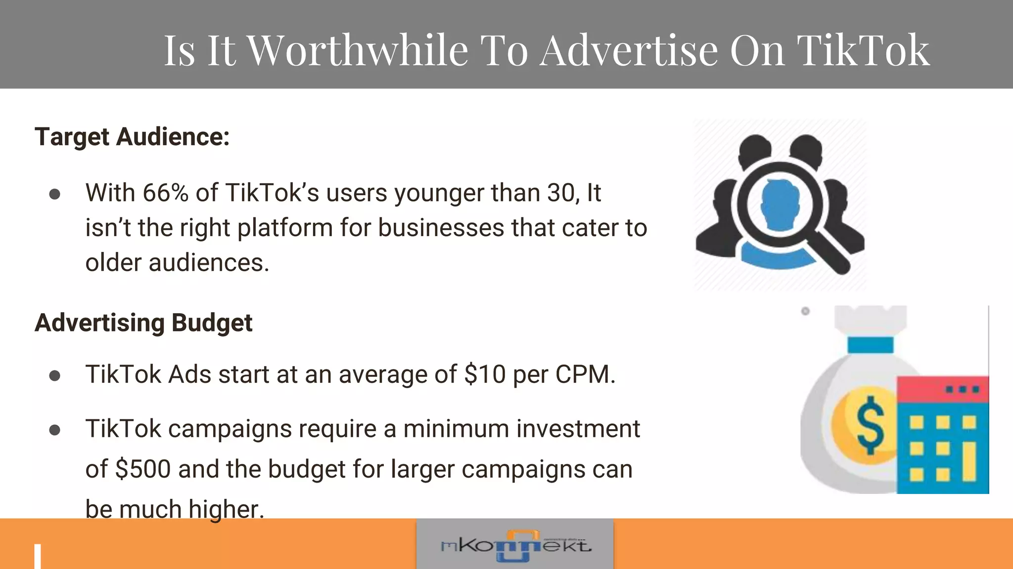 Is It Worthwhile To Advertise On TikTok
Target Audience:
● With 66% of TikTok’s users younger than 30, It
isn’t the right platform for businesses that cater to
older audiences.
Advertising Budget
● TikTok Ads start at an average of $10 per CPM.
● TikTok campaigns require a minimum investment
of $500 and the budget for larger campaigns can
be much higher.
 