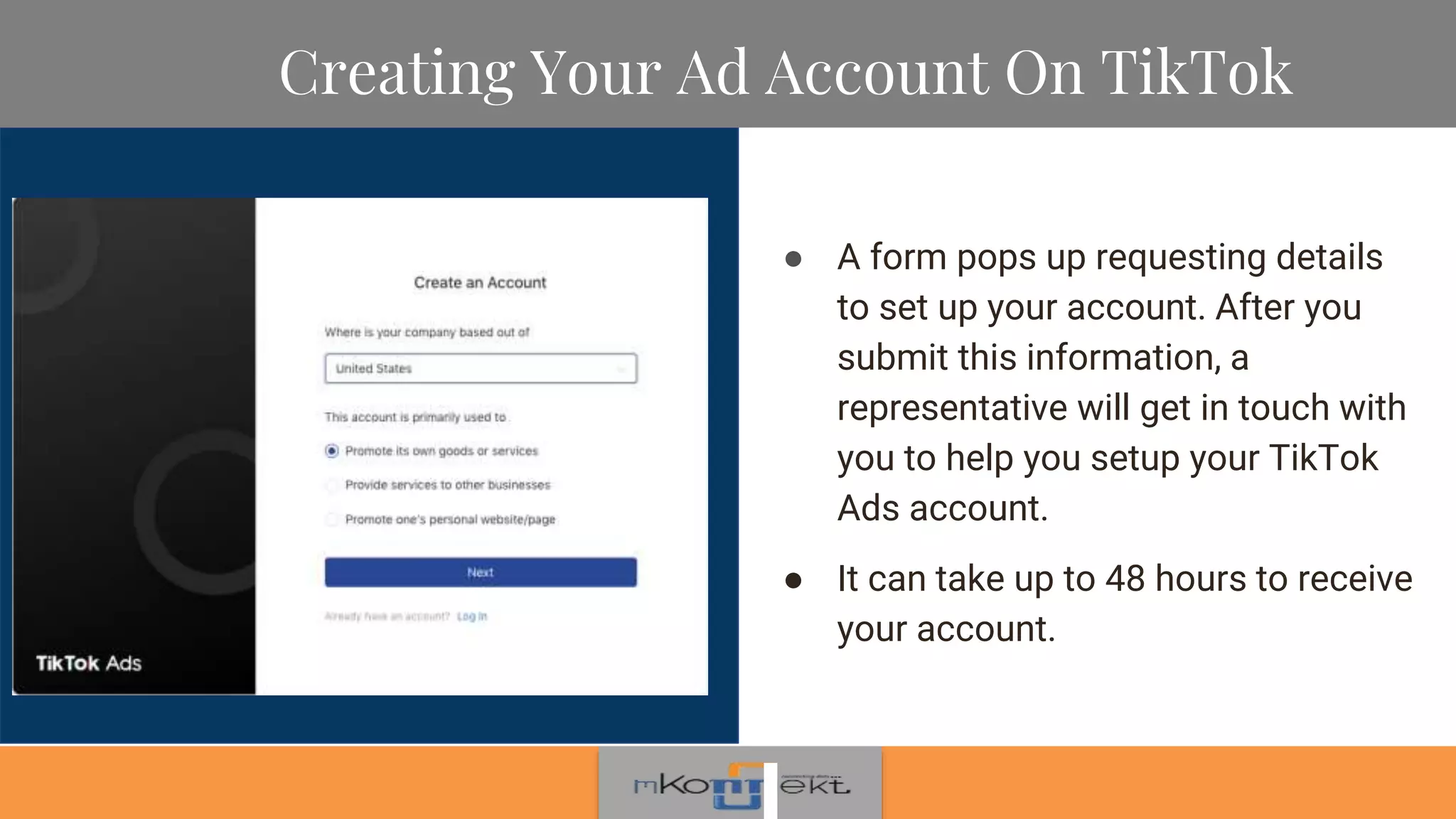 Creating Your Ad Account On TikTok
● A form pops up requesting details
to set up your account. After you
submit this information, a
representative will get in touch with
you to help you setup your TikTok
Ads account.
● It can take up to 48 hours to receive
your account.
 