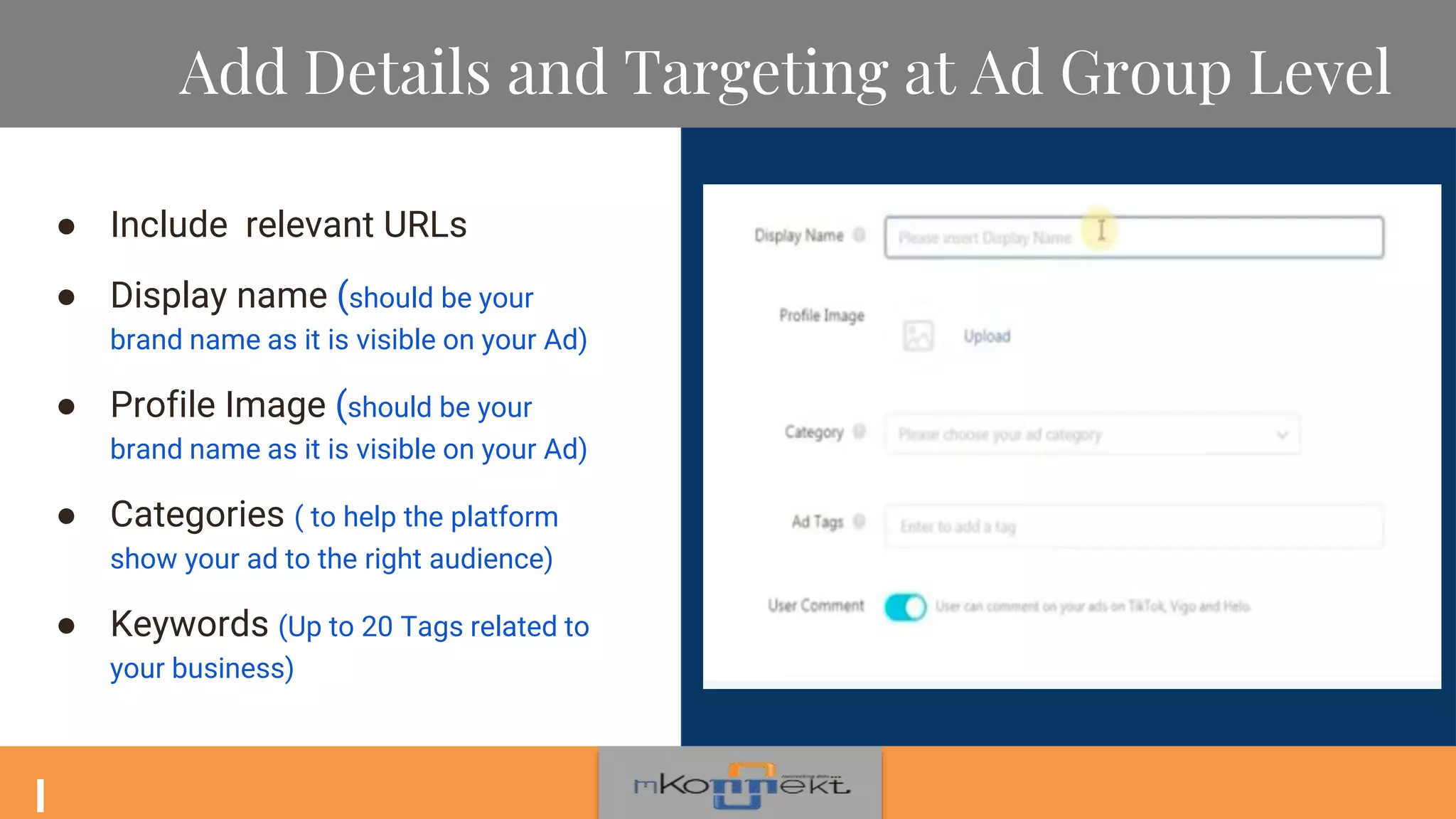 Add Details and Targeting at Ad Group Level
● Include relevant URLs
● Display name (should be your
brand name as it is visible on your Ad)
● Profile Image (should be your
brand name as it is visible on your Ad)
● Categories ( to help the platform
show your ad to the right audience)
● Keywords (Up to 20 Tags related to
your business)
 
