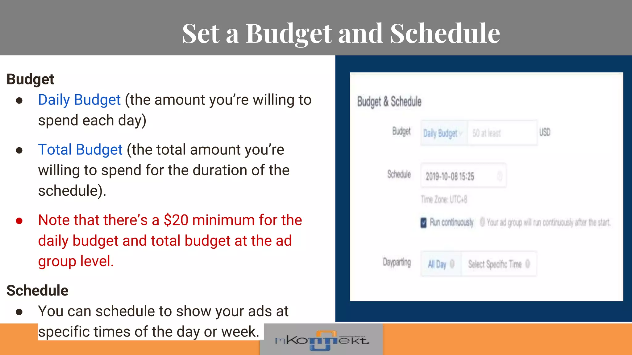 Set a Budget and Schedule
Budget
● Daily Budget (the amount you’re willing to
spend each day)
● Total Budget (the total amount you’re
willing to spend for the duration of the
schedule).
● Note that there’s a $20 minimum for the
daily budget and total budget at the ad
group level.
Schedule
● You can schedule to show your ads at
specific times of the day or week.
 