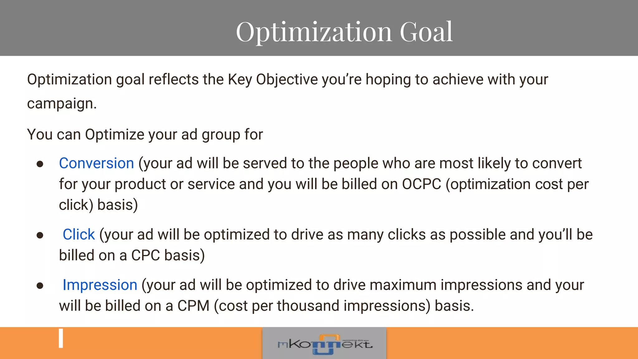 Optimization Goal
Optimization goal reflects the Key Objective you’re hoping to achieve with your
campaign.
You can Optimize your ad group for
● Conversion (your ad will be served to the people who are most likely to convert
for your product or service and you will be billed on OCPC (optimization cost per
click) basis)
● Click (your ad will be optimized to drive as many clicks as possible and you’ll be
billed on a CPC basis)
● Impression (your ad will be optimized to drive maximum impressions and your
will be billed on a CPM (cost per thousand impressions) basis.
 