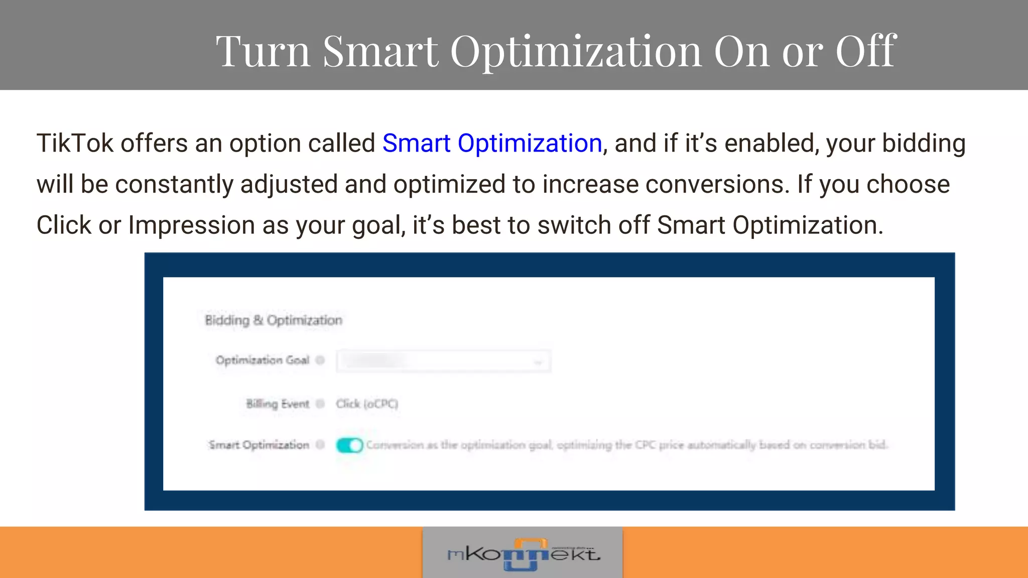 Turn Smart Optimization On or Off
TikTok offers an option called Smart Optimization, and if it’s enabled, your bidding
will be constantly adjusted and optimized to increase conversions. If you choose
Click or Impression as your goal, it’s best to switch off Smart Optimization.
 