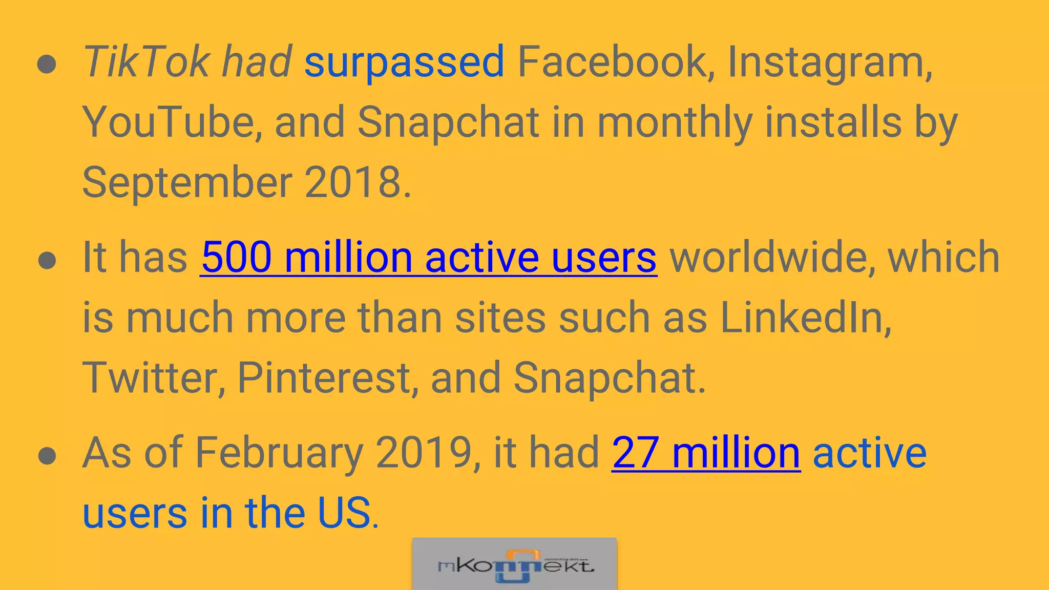 ● TikTok had surpassed Facebook, Instagram,
YouTube, and Snapchat in monthly installs by
September 2018.
● It has 500 million active users worldwide, which
is much more than sites such as LinkedIn,
Twitter, Pinterest, and Snapchat.
● As of February 2019, it had 27 million active
users in the US.
 