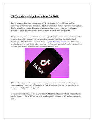 TikTok Marketing: Predictions for 2020.
TikTok was one of the most popular apps of 2018, with a total of one billion downloads
worldwide. Videos that were created on TikTok earn 17 billion average views on a monthly basis.
TikTok was a highly engaged, heavily subscribed, and aggressively growing social media
platform — a new-age network that provided brands and marketers new platform.
TikTok was the game changer in the social media by offering educative and entertainment videos
in micro doses which was used for marketing and branding even. Like the Facebook and
Instagram, TikTok became the sweetheart of the Digital Marketing Industry also. This Chinese
app has been the new darling to all the marketers and the main reason behind that was due to the
access it gives brands to creators and consumers of middle India.
This was how it became the new sensation among brands and creators but now the story is
changing due the controversy of YouTube vs TikTok that has led the app the major hit on its
ratings on both playstore and appstore.
If we see on the other side of this an app termed “Mitron” has been introduced. The app has the
similar features as that of TikTok and uptil now has gained 5M+ downloads and has a star rating
of 4.7.
 
