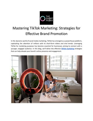 Mastering TikTok Marketing: Strategies for
Effective Brand Promotion
In the dynamic world of social media marketing, TikTok has emerged as a powerhouse platform,
captivating the attention of millions with its short-form videos and viral trends. Leveraging
TikTok for marketing purposes has become essential for businesses aiming to connect with a
younger, engaged audience. In this blog, we'll delve into effective TikTok marketing strategies
that can help elevate your brand's online presence and engagement.
 