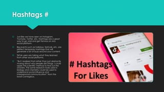 Hashtags #
š Just like we have seen on Instagram,
YouTube, Twitter, etc. Hashtags are a great
way to go viral and get famous on any
social platform.
š Big events such as holidays, festivals, etc. are
perfect temporary hashtags that will
generate a lot of buzz around your content.
š TikTok users are taking what they learned
from other social platforms.
š “But I realized that rather than just abstractly
musing about why people did things, I could
apply the scientific method to find out the
answers. The same research tools used in
biology and chemistry could be used to
understand social influence and
interpersonal communication” from the
book Contagious.
 