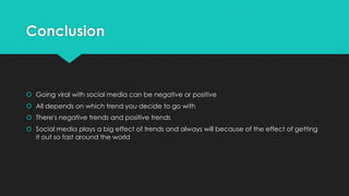Conclusion
š Going viral with social media can be negative or positive
š All depends on which trend you decide to go with
š There's negative trends and positive trends
š Social media plays a big effect of trends and always will because of the effect of getting
it out so fast around the world
 
