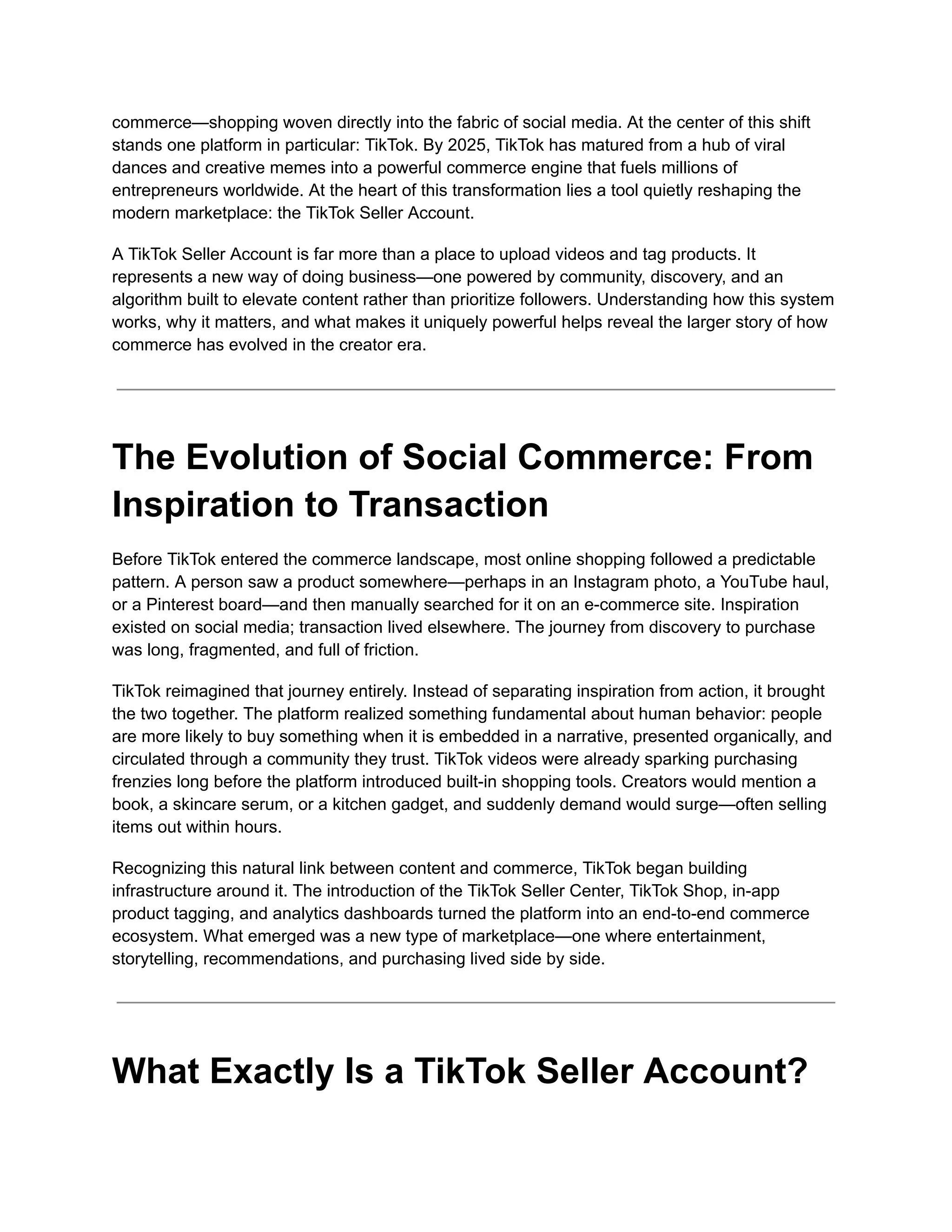 commerce—shopping woven directly into the fabric of social media. At the center of this shift
stands one platform in particular: TikTok. By 2025, TikTok has matured from a hub of viral
dances and creative memes into a powerful commerce engine that fuels millions of
entrepreneurs worldwide. At the heart of this transformation lies a tool quietly reshaping the
modern marketplace: the TikTok Seller Account.
A TikTok Seller Account is far more than a place to upload videos and tag products. It
represents a new way of doing business—one powered by community, discovery, and an
algorithm built to elevate content rather than prioritize followers. Understanding how this system
works, why it matters, and what makes it uniquely powerful helps reveal the larger story of how
commerce has evolved in the creator era.
The Evolution of Social Commerce: From
Inspiration to Transaction
Before TikTok entered the commerce landscape, most online shopping followed a predictable
pattern. A person saw a product somewhere—perhaps in an Instagram photo, a YouTube haul,
or a Pinterest board—and then manually searched for it on an e-commerce site. Inspiration
existed on social media; transaction lived elsewhere. The journey from discovery to purchase
was long, fragmented, and full of friction.
TikTok reimagined that journey entirely. Instead of separating inspiration from action, it brought
the two together. The platform realized something fundamental about human behavior: people
are more likely to buy something when it is embedded in a narrative, presented organically, and
circulated through a community they trust. TikTok videos were already sparking purchasing
frenzies long before the platform introduced built-in shopping tools. Creators would mention a
book, a skincare serum, or a kitchen gadget, and suddenly demand would surge—often selling
items out within hours.
Recognizing this natural link between content and commerce, TikTok began building
infrastructure around it. The introduction of the TikTok Seller Center, TikTok Shop, in-app
product tagging, and analytics dashboards turned the platform into an end-to-end commerce
ecosystem. What emerged was a new type of marketplace—one where entertainment,
storytelling, recommendations, and purchasing lived side by side.
What Exactly Is a TikTok Seller Account?
 