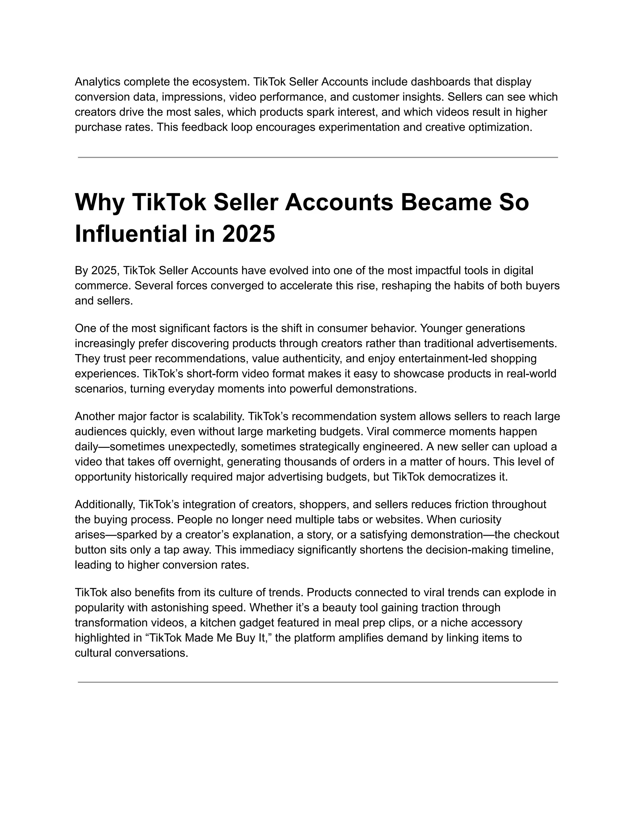 Analytics complete the ecosystem. TikTok Seller Accounts include dashboards that display
conversion data, impressions, video performance, and customer insights. Sellers can see which
creators drive the most sales, which products spark interest, and which videos result in higher
purchase rates. This feedback loop encourages experimentation and creative optimization.
Why TikTok Seller Accounts Became So
Influential in 2025
By 2025, TikTok Seller Accounts have evolved into one of the most impactful tools in digital
commerce. Several forces converged to accelerate this rise, reshaping the habits of both buyers
and sellers.
One of the most significant factors is the shift in consumer behavior. Younger generations
increasingly prefer discovering products through creators rather than traditional advertisements.
They trust peer recommendations, value authenticity, and enjoy entertainment-led shopping
experiences. TikTok’s short-form video format makes it easy to showcase products in real-world
scenarios, turning everyday moments into powerful demonstrations.
Another major factor is scalability. TikTok’s recommendation system allows sellers to reach large
audiences quickly, even without large marketing budgets. Viral commerce moments happen
daily—sometimes unexpectedly, sometimes strategically engineered. A new seller can upload a
video that takes off overnight, generating thousands of orders in a matter of hours. This level of
opportunity historically required major advertising budgets, but TikTok democratizes it.
Additionally, TikTok’s integration of creators, shoppers, and sellers reduces friction throughout
the buying process. People no longer need multiple tabs or websites. When curiosity
arises—sparked by a creator’s explanation, a story, or a satisfying demonstration—the checkout
button sits only a tap away. This immediacy significantly shortens the decision-making timeline,
leading to higher conversion rates.
TikTok also benefits from its culture of trends. Products connected to viral trends can explode in
popularity with astonishing speed. Whether it’s a beauty tool gaining traction through
transformation videos, a kitchen gadget featured in meal prep clips, or a niche accessory
highlighted in “TikTok Made Me Buy It,” the platform amplifies demand by linking items to
cultural conversations.
 
