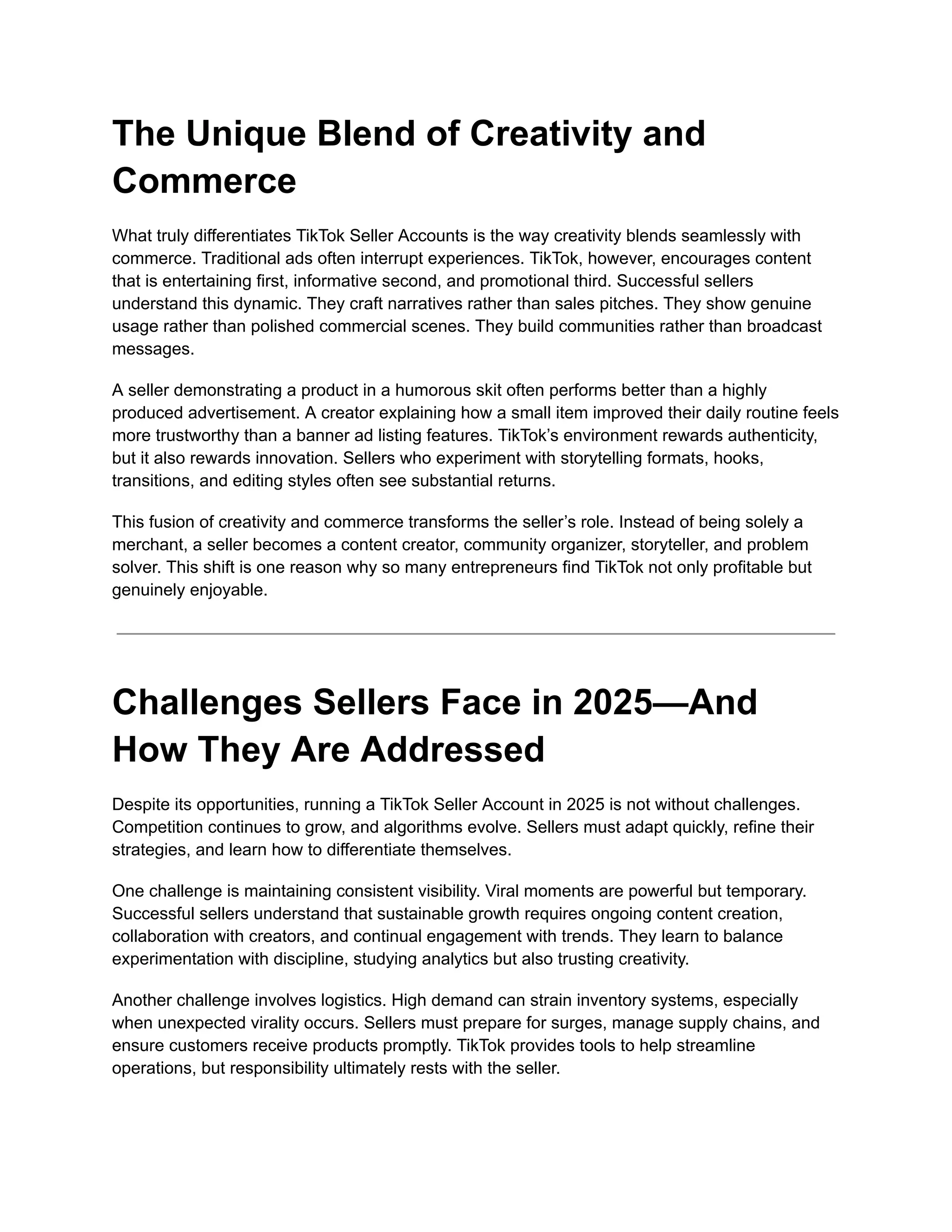 The Unique Blend of Creativity and
Commerce
What truly differentiates TikTok Seller Accounts is the way creativity blends seamlessly with
commerce. Traditional ads often interrupt experiences. TikTok, however, encourages content
that is entertaining first, informative second, and promotional third. Successful sellers
understand this dynamic. They craft narratives rather than sales pitches. They show genuine
usage rather than polished commercial scenes. They build communities rather than broadcast
messages.
A seller demonstrating a product in a humorous skit often performs better than a highly
produced advertisement. A creator explaining how a small item improved their daily routine feels
more trustworthy than a banner ad listing features. TikTok’s environment rewards authenticity,
but it also rewards innovation. Sellers who experiment with storytelling formats, hooks,
transitions, and editing styles often see substantial returns.
This fusion of creativity and commerce transforms the seller’s role. Instead of being solely a
merchant, a seller becomes a content creator, community organizer, storyteller, and problem
solver. This shift is one reason why so many entrepreneurs find TikTok not only profitable but
genuinely enjoyable.
Challenges Sellers Face in 2025—And
How They Are Addressed
Despite its opportunities, running a TikTok Seller Account in 2025 is not without challenges.
Competition continues to grow, and algorithms evolve. Sellers must adapt quickly, refine their
strategies, and learn how to differentiate themselves.
One challenge is maintaining consistent visibility. Viral moments are powerful but temporary.
Successful sellers understand that sustainable growth requires ongoing content creation,
collaboration with creators, and continual engagement with trends. They learn to balance
experimentation with discipline, studying analytics but also trusting creativity.
Another challenge involves logistics. High demand can strain inventory systems, especially
when unexpected virality occurs. Sellers must prepare for surges, manage supply chains, and
ensure customers receive products promptly. TikTok provides tools to help streamline
operations, but responsibility ultimately rests with the seller.
 