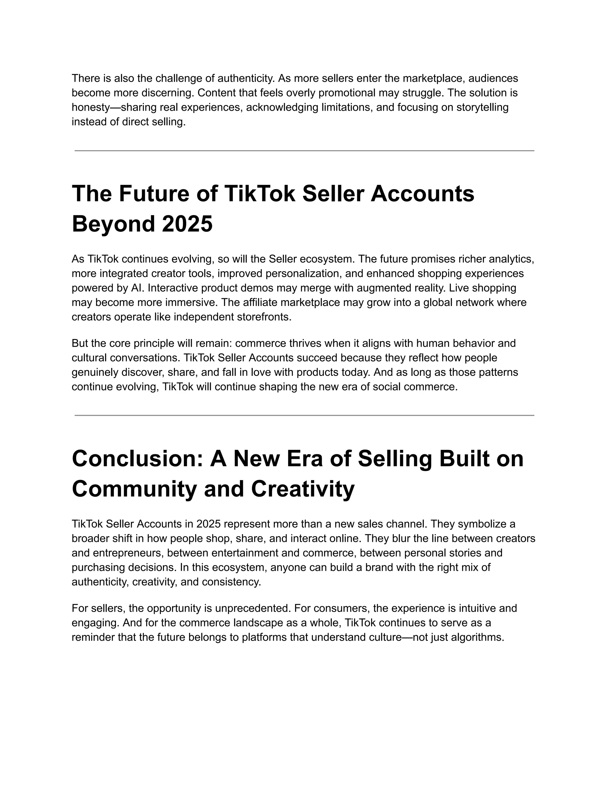 There is also the challenge of authenticity. As more sellers enter the marketplace, audiences
become more discerning. Content that feels overly promotional may struggle. The solution is
honesty—sharing real experiences, acknowledging limitations, and focusing on storytelling
instead of direct selling.
The Future of TikTok Seller Accounts
Beyond 2025
As TikTok continues evolving, so will the Seller ecosystem. The future promises richer analytics,
more integrated creator tools, improved personalization, and enhanced shopping experiences
powered by AI. Interactive product demos may merge with augmented reality. Live shopping
may become more immersive. The affiliate marketplace may grow into a global network where
creators operate like independent storefronts.
But the core principle will remain: commerce thrives when it aligns with human behavior and
cultural conversations. TikTok Seller Accounts succeed because they reflect how people
genuinely discover, share, and fall in love with products today. And as long as those patterns
continue evolving, TikTok will continue shaping the new era of social commerce.
Conclusion: A New Era of Selling Built on
Community and Creativity
TikTok Seller Accounts in 2025 represent more than a new sales channel. They symbolize a
broader shift in how people shop, share, and interact online. They blur the line between creators
and entrepreneurs, between entertainment and commerce, between personal stories and
purchasing decisions. In this ecosystem, anyone can build a brand with the right mix of
authenticity, creativity, and consistency.
For sellers, the opportunity is unprecedented. For consumers, the experience is intuitive and
engaging. And for the commerce landscape as a whole, TikTok continues to serve as a
reminder that the future belongs to platforms that understand culture—not just algorithms.
 