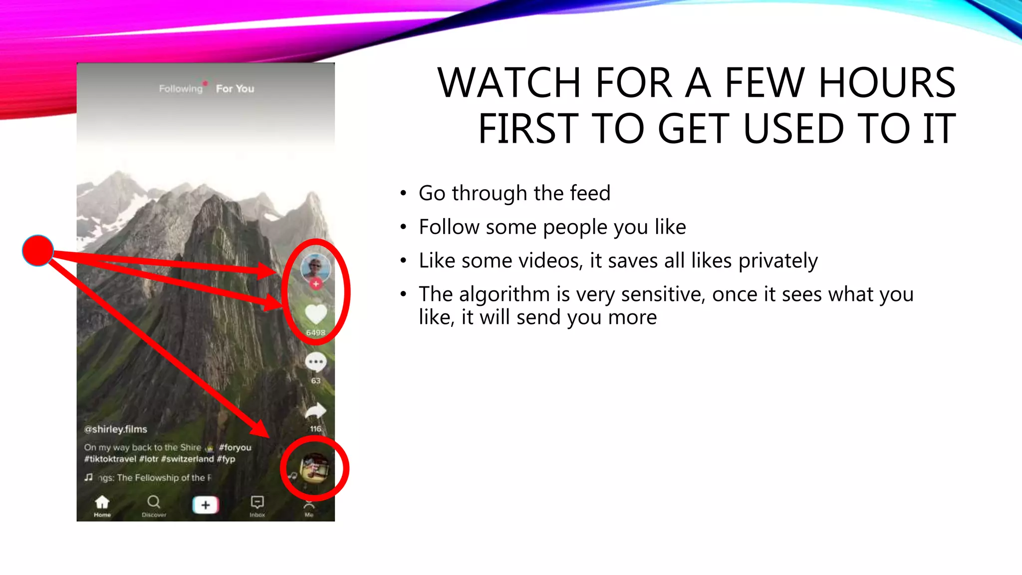 WATCH FOR A FEW HOURS
FIRST TO GET USED TO IT
• Go through the feed
• Follow some people you like
• Like some videos, it saves all likes privately
• The algorithm is very sensitive, once it sees what you
like, it will send you more
 