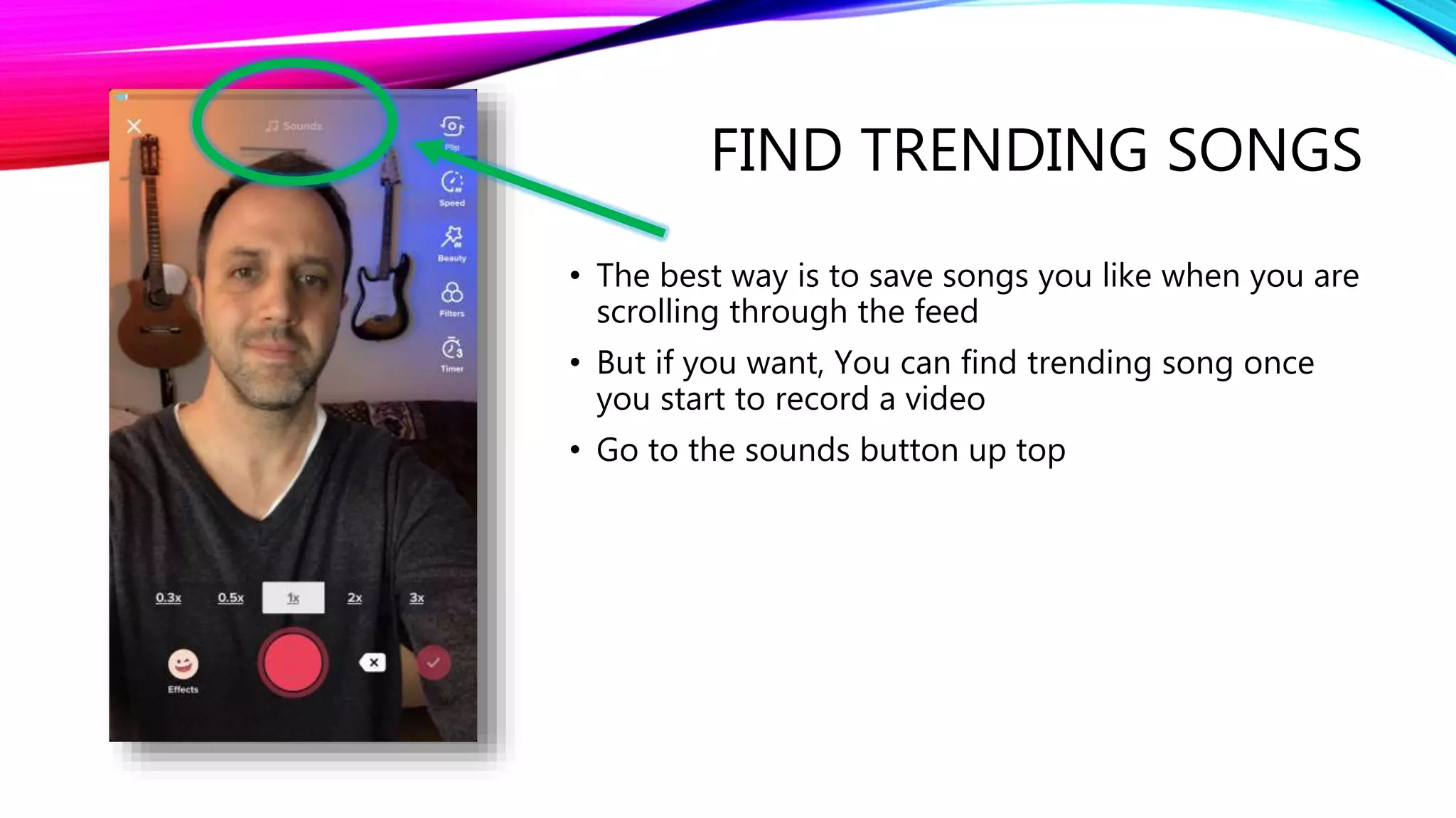 FIND TRENDING SONGS
• The best way is to save songs you like when you are
scrolling through the feed
• But if you want, You can find trending song once
you start to record a video
• Go to the sounds button up top
 