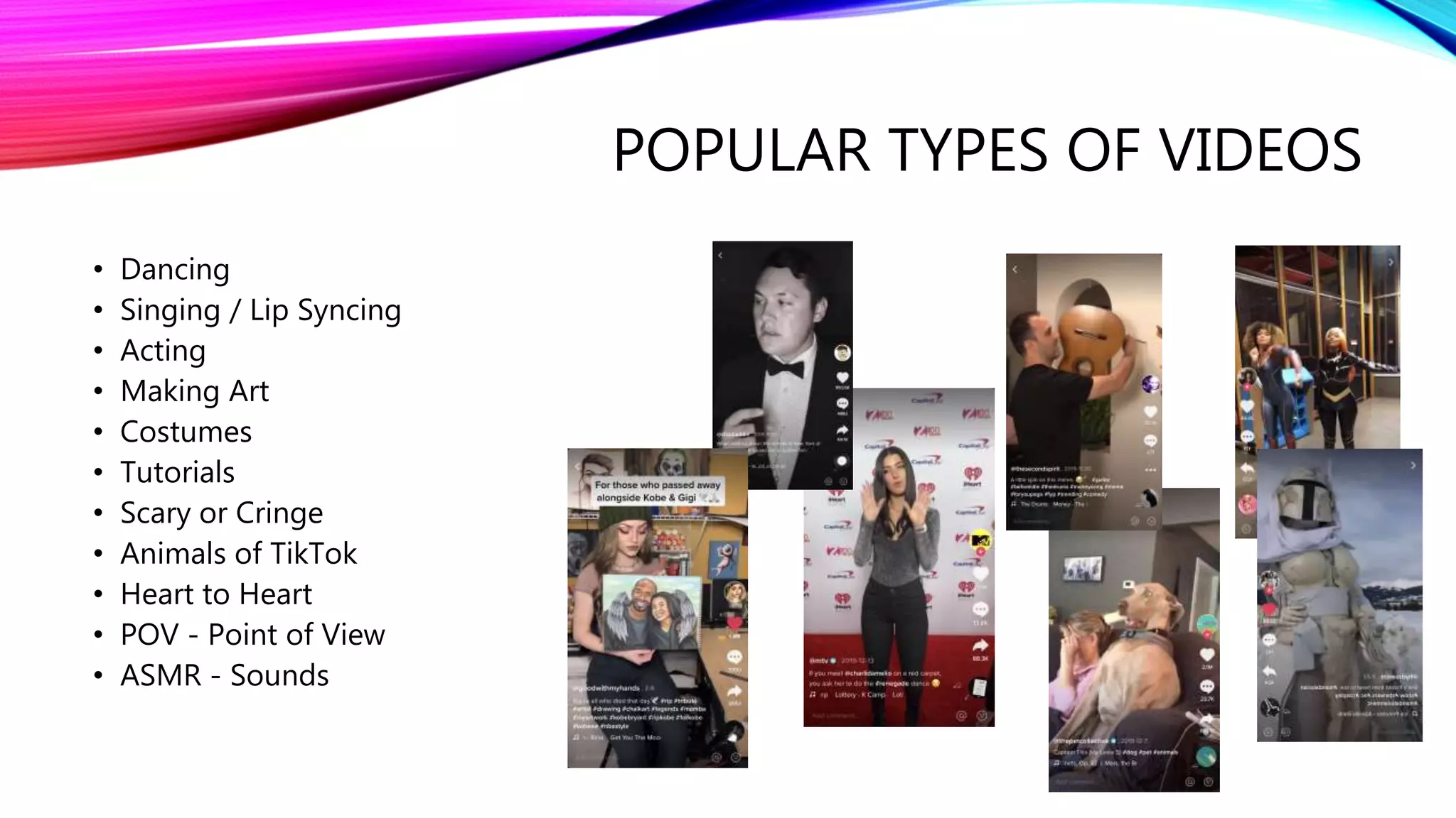POPULAR TYPES OF VIDEOS
• Dancing
• Singing / Lip Syncing
• Acting
• Making Art
• Costumes
• Tutorials
• Scary or Cringe
• Animals of TikTok
• Heart to Heart
• POV - Point of View
• ASMR - Sounds
 