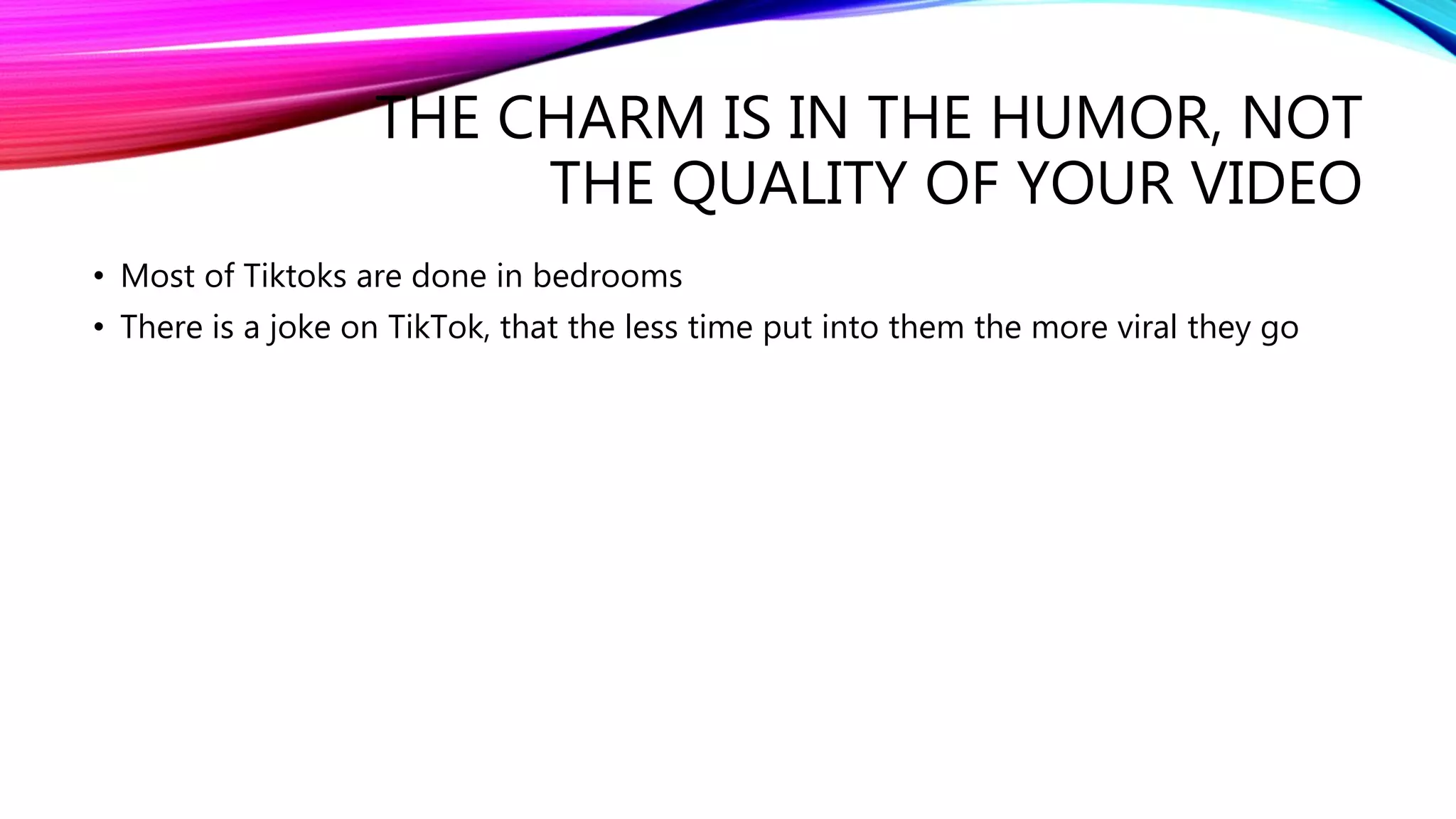 THE CHARM IS IN THE HUMOR, NOT
THE QUALITY OF YOUR VIDEO
• Most of Tiktoks are done in bedrooms
• There is a joke on TikTok, that the less time put into them the more viral they go
 