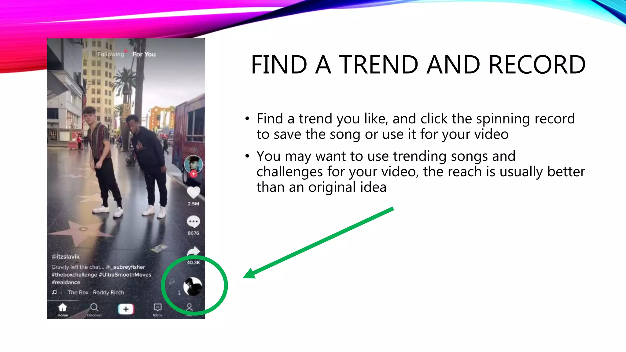 FIND A TREND AND RECORD
• Find a trend you like, and click the spinning record
to save the song or use it for your video
• You may want to use trending songs and
challenges for your video, the reach is usually better
than an original idea
 
