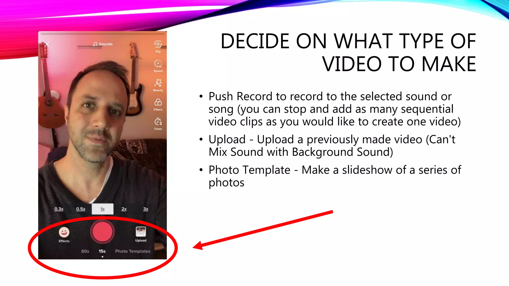 DECIDE ON WHAT TYPE OF
VIDEO TO MAKE
• Push Record to record to the selected sound or
song (you can stop and add as many sequential
video clips as you would like to create one video)
• Upload - Upload a previously made video (Can't
Mix Sound with Background Sound)
• Photo Template - Make a slideshow of a series of
photos
 