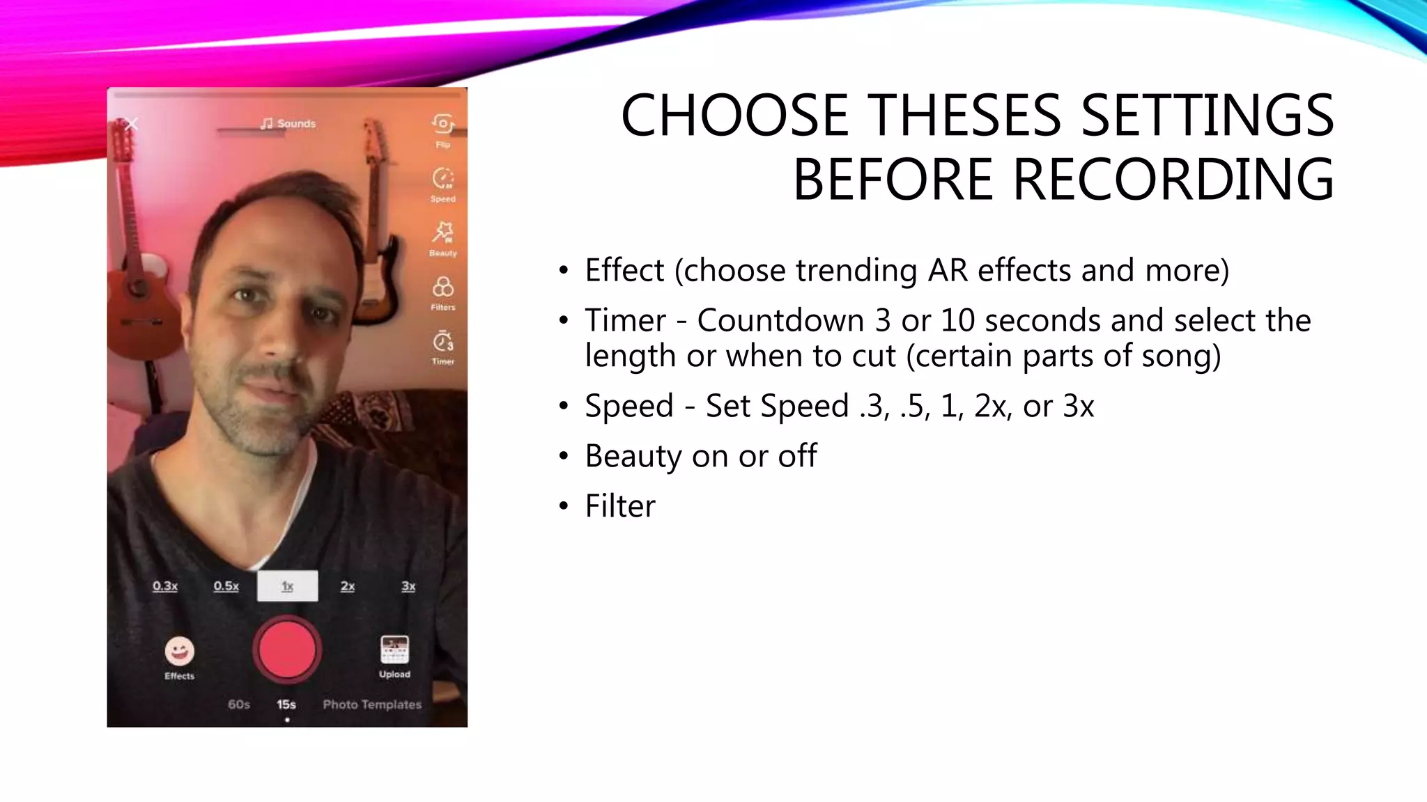 CHOOSE THESES SETTINGS
BEFORE RECORDING
• Effect (choose trending AR effects and more)
• Timer - Countdown 3 or 10 seconds and select the
length or when to cut (certain parts of song)
• Speed - Set Speed .3, .5, 1, 2x, or 3x
• Beauty on or off
• Filter
 