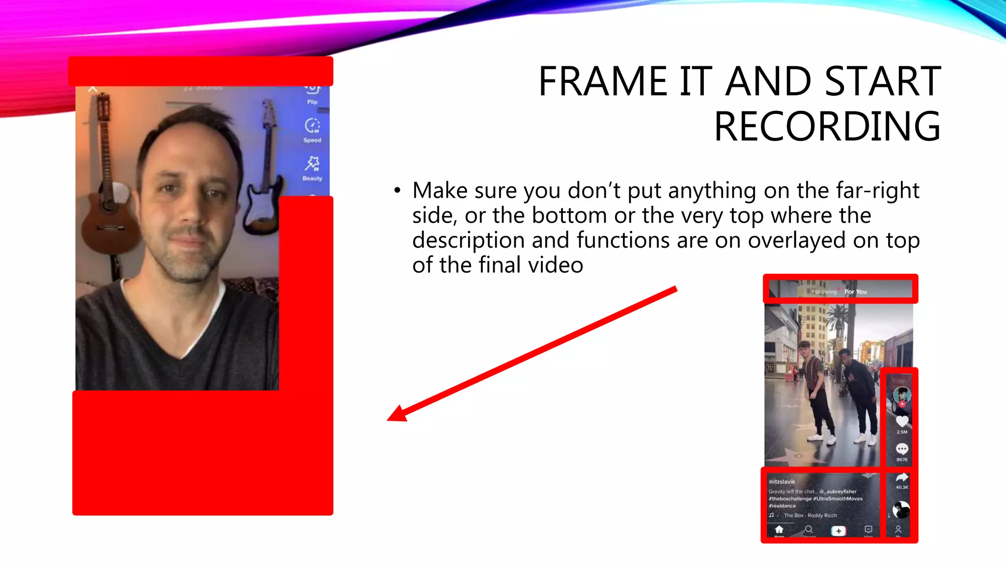 FRAME IT AND START
RECORDING
• Make sure you don’t put anything on the far-right
side, or the bottom or the very top where the
description and functions are on overlayed on top
of the final video
 
