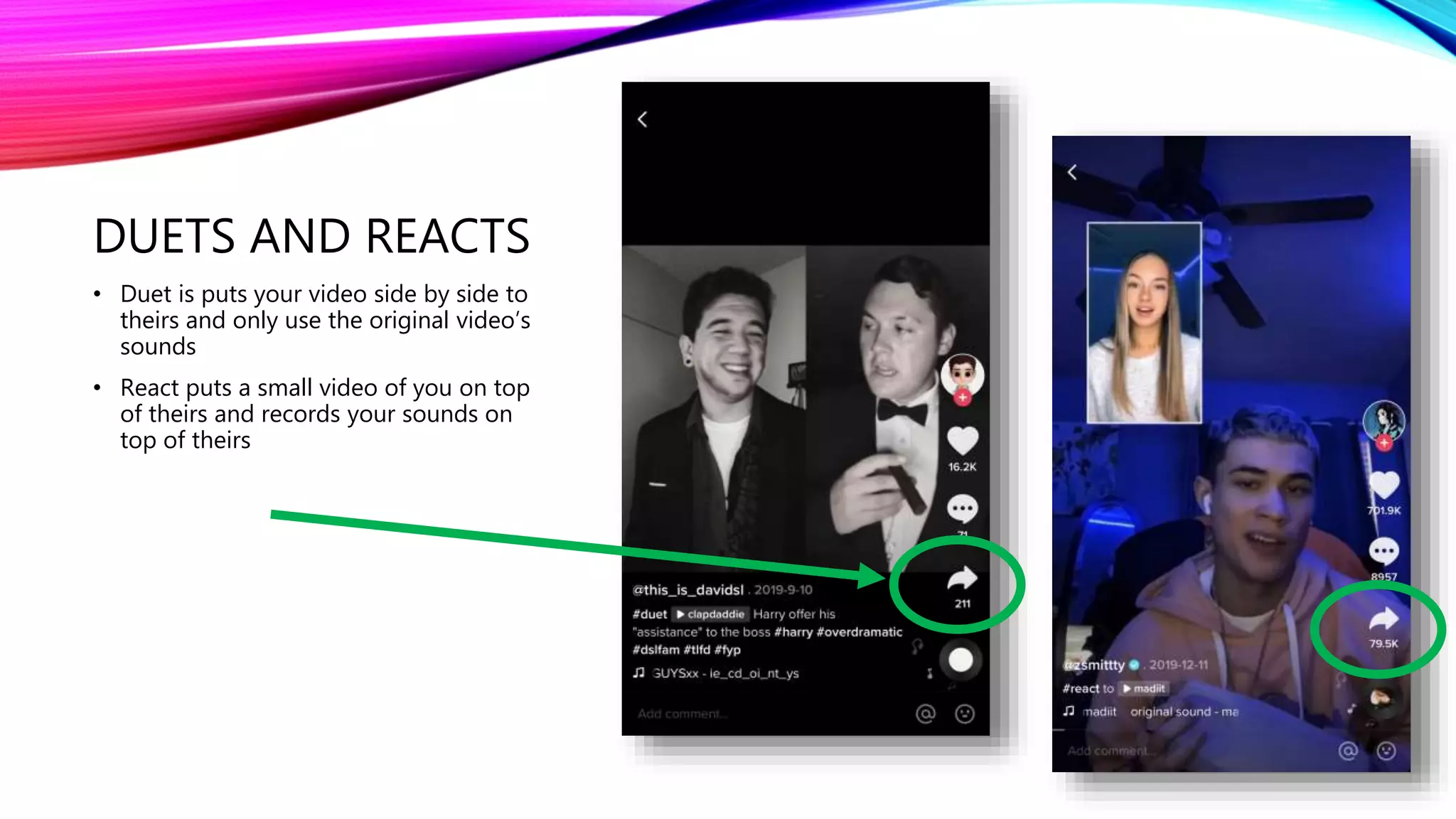 DUETS AND REACTS
• Duet is puts your video side by side to
theirs and only use the original video’s
sounds
• React puts a small video of you on top
of theirs and records your sounds on
top of theirs
 