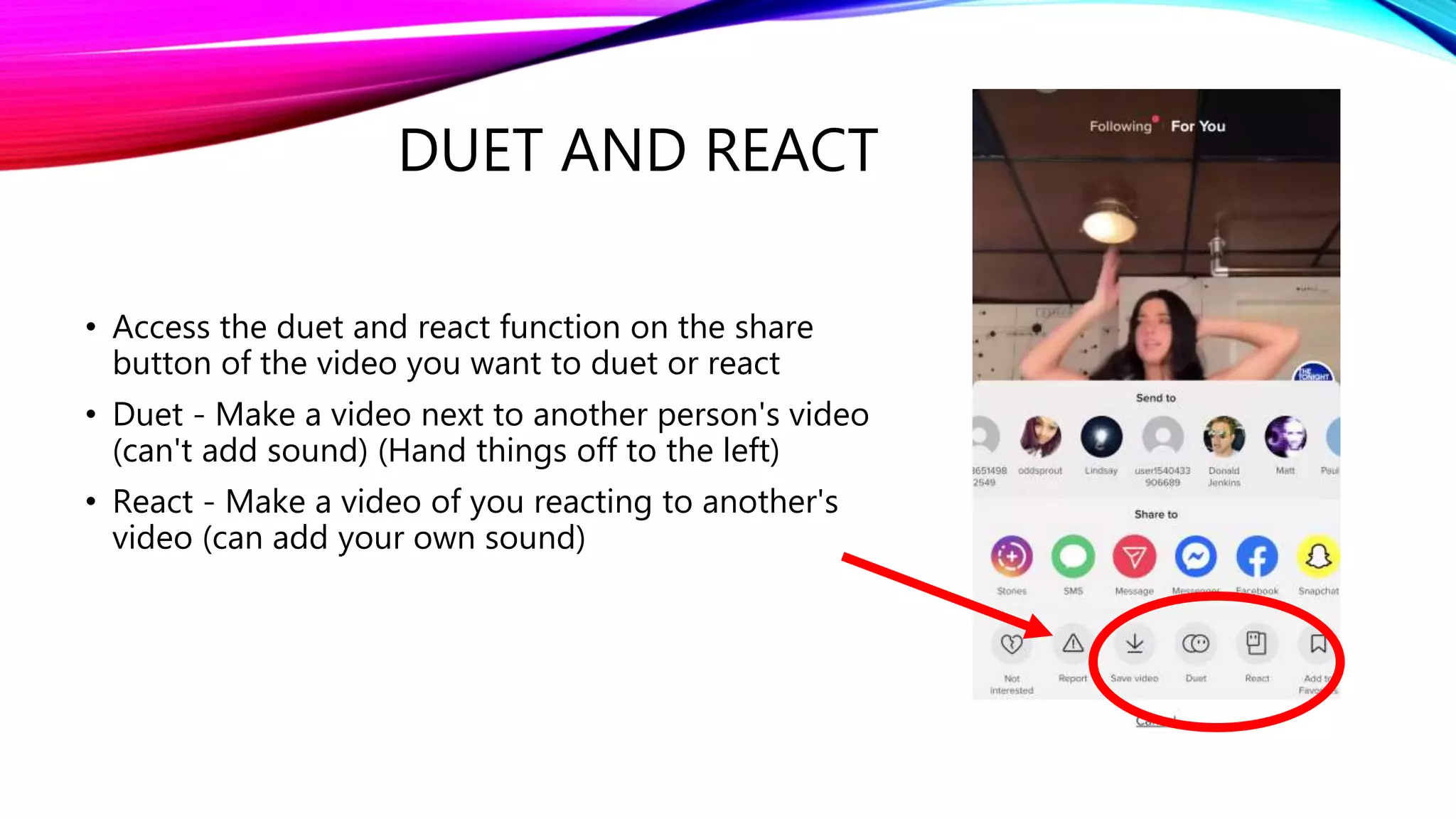 DUET AND REACT
• Access the duet and react function on the share
button of the video you want to duet or react
• Duet - Make a video next to another person's video
(can't add sound) (Hand things off to the left)
• React - Make a video of you reacting to another's
video (can add your own sound)
 