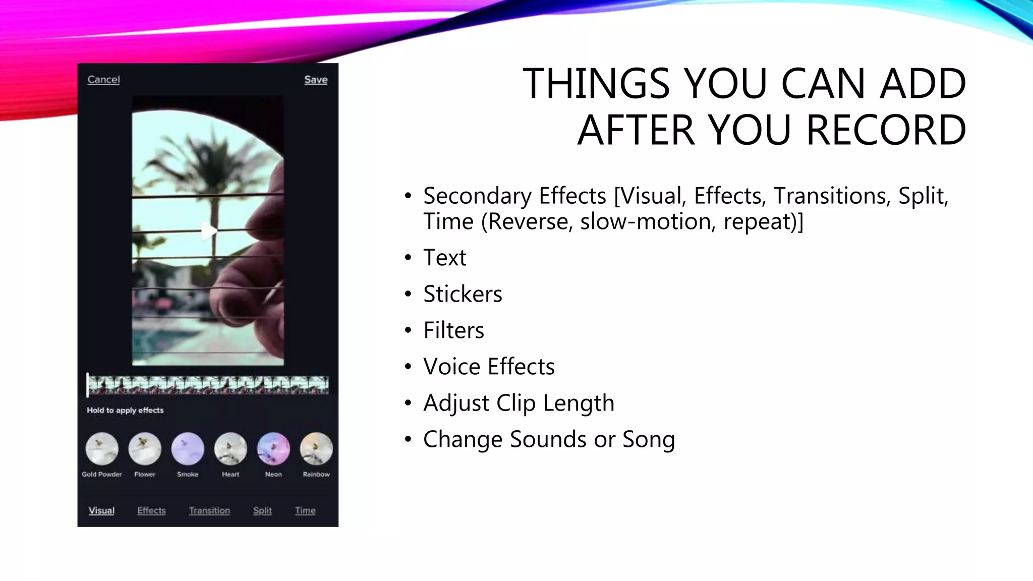 THINGS YOU CAN ADD
AFTER YOU RECORD
• Secondary Effects [Visual, Effects, Transitions, Split,
Time (Reverse, slow-motion, repeat)]
• Text
• Stickers
• Filters
• Voice Effects
• Adjust Clip Length
• Change Sounds or Song
 