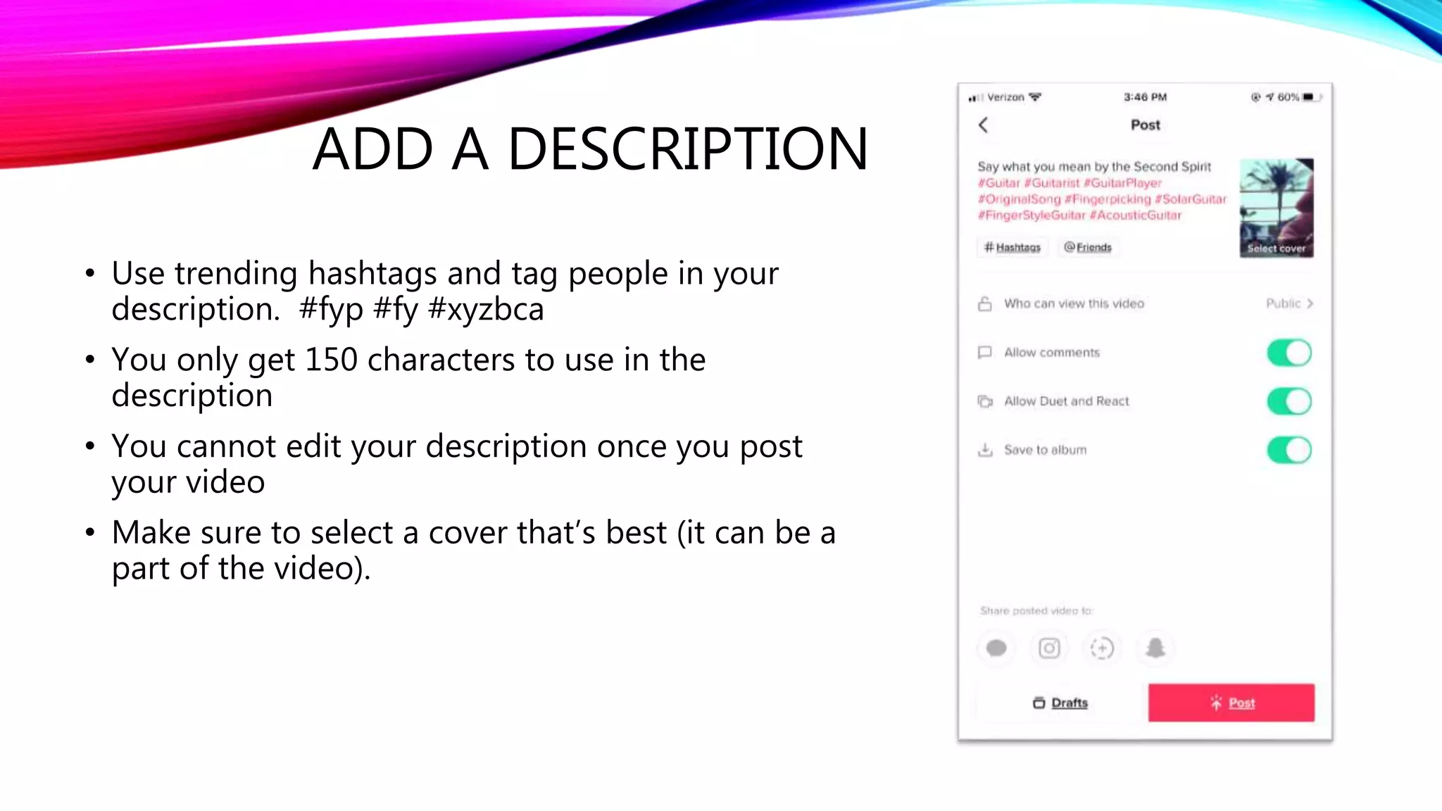 ADD A DESCRIPTION
• Use trending hashtags and tag people in your
description. #fyp #fy #xyzbca
• You only get 150 characters to use in the
description
• You cannot edit your description once you post
your video
• Make sure to select a cover that’s best (it can be a
part of the video).
 