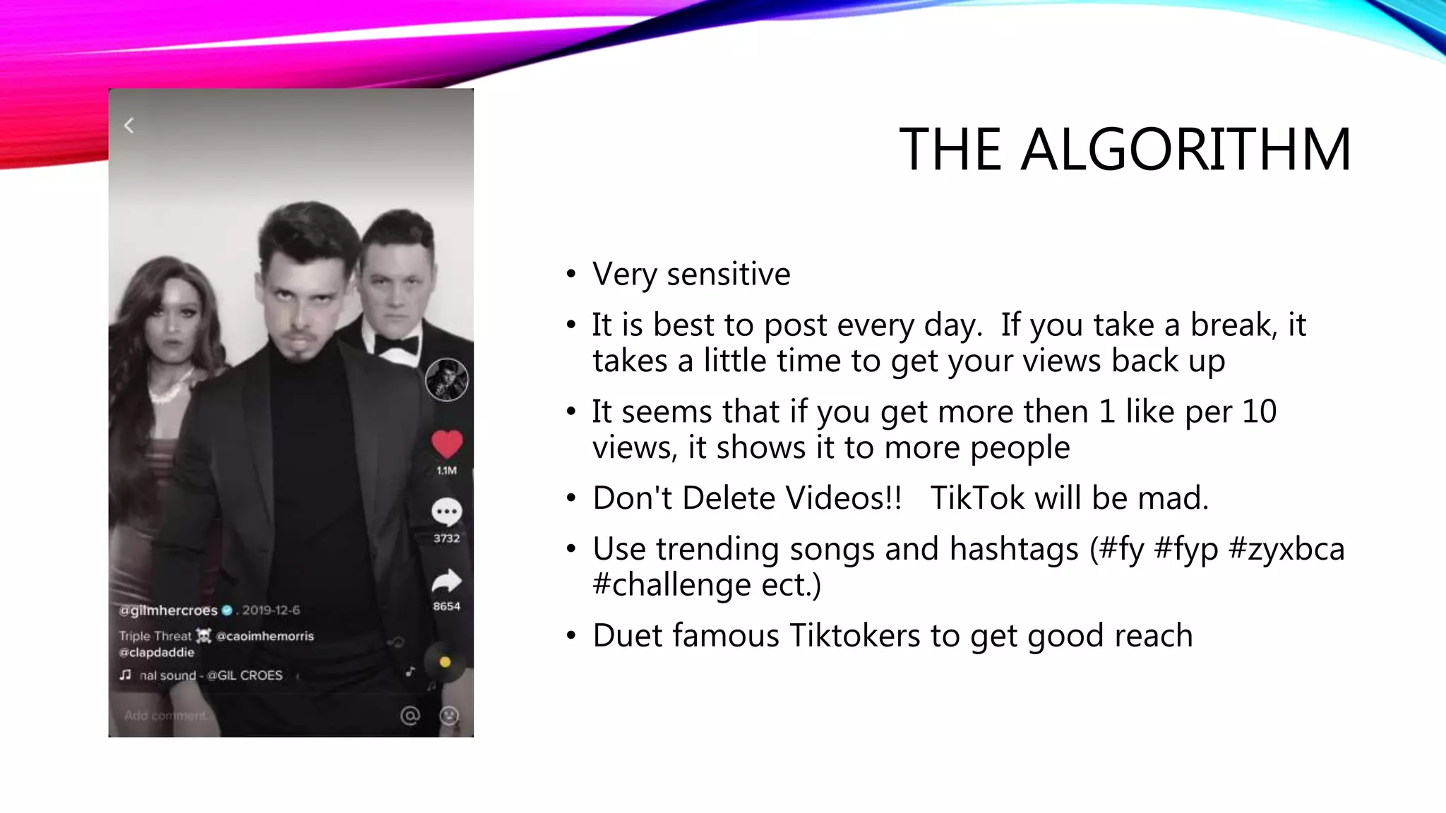 THE ALGORITHM
• Very sensitive
• It is best to post every day. If you take a break, it
takes a little time to get your views back up
• It seems that if you get more then 1 like per 10
views, it shows it to more people
• Don't Delete Videos!! TikTok will be mad.
• Use trending songs and hashtags (#fy #fyp #zyxbca
#challenge ect.)
• Duet famous Tiktokers to get good reach
 