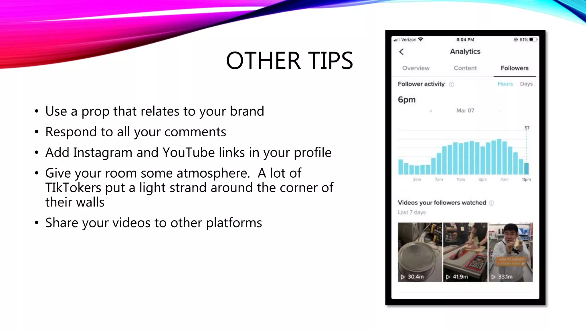 OTHER TIPS
• Use a prop that relates to your brand
• Respond to all your comments
• Add Instagram and YouTube links in your profile
• Give your room some atmosphere. A lot of
TIkTokers put a light strand around the corner of
their walls
• Share your videos to other platforms
 