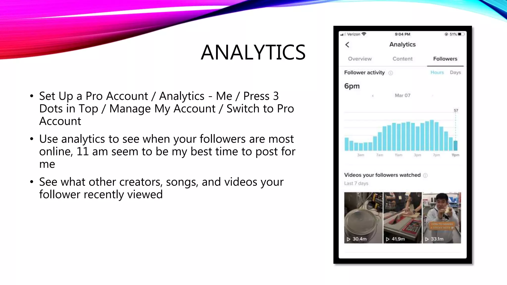 ANALYTICS
• Set Up a Pro Account / Analytics - Me / Press 3
Dots in Top / Manage My Account / Switch to Pro
Account
• Use analytics to see when your followers are most
online, 11 am seem to be my best time to post for
me
• See what other creators, songs, and videos your
follower recently viewed
 