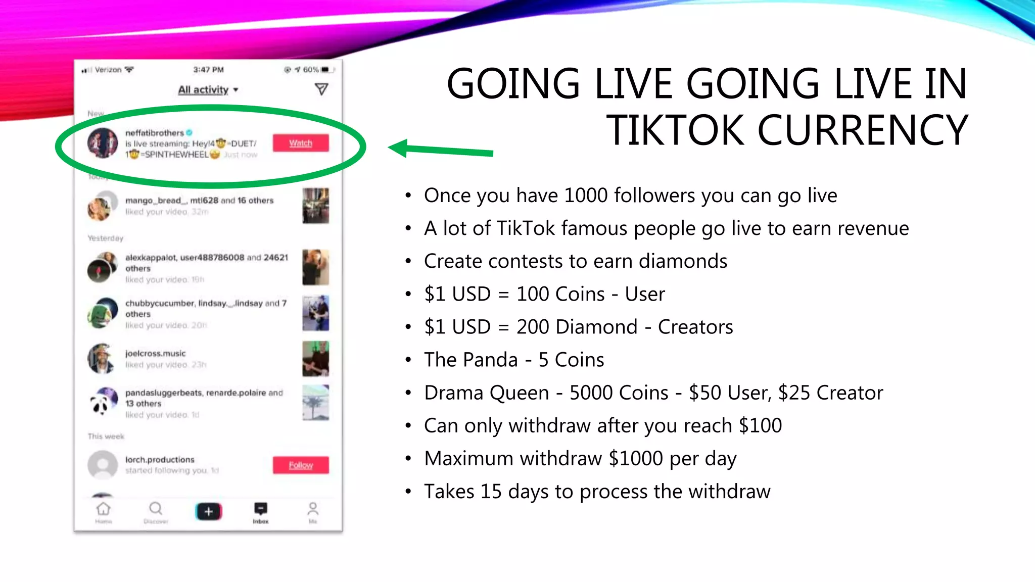 GOING LIVE GOING LIVE IN
TIKTOK CURRENCY
• Once you have 1000 followers you can go live
• A lot of TikTok famous people go live to earn revenue
• Create contests to earn diamonds
• $1 USD = 100 Coins - User
• $1 USD = 200 Diamond - Creators
• The Panda - 5 Coins
• Drama Queen - 5000 Coins - $50 User, $25 Creator
• Can only withdraw after you reach $100
• Maximum withdraw $1000 per day
• Takes 15 days to process the withdraw
 