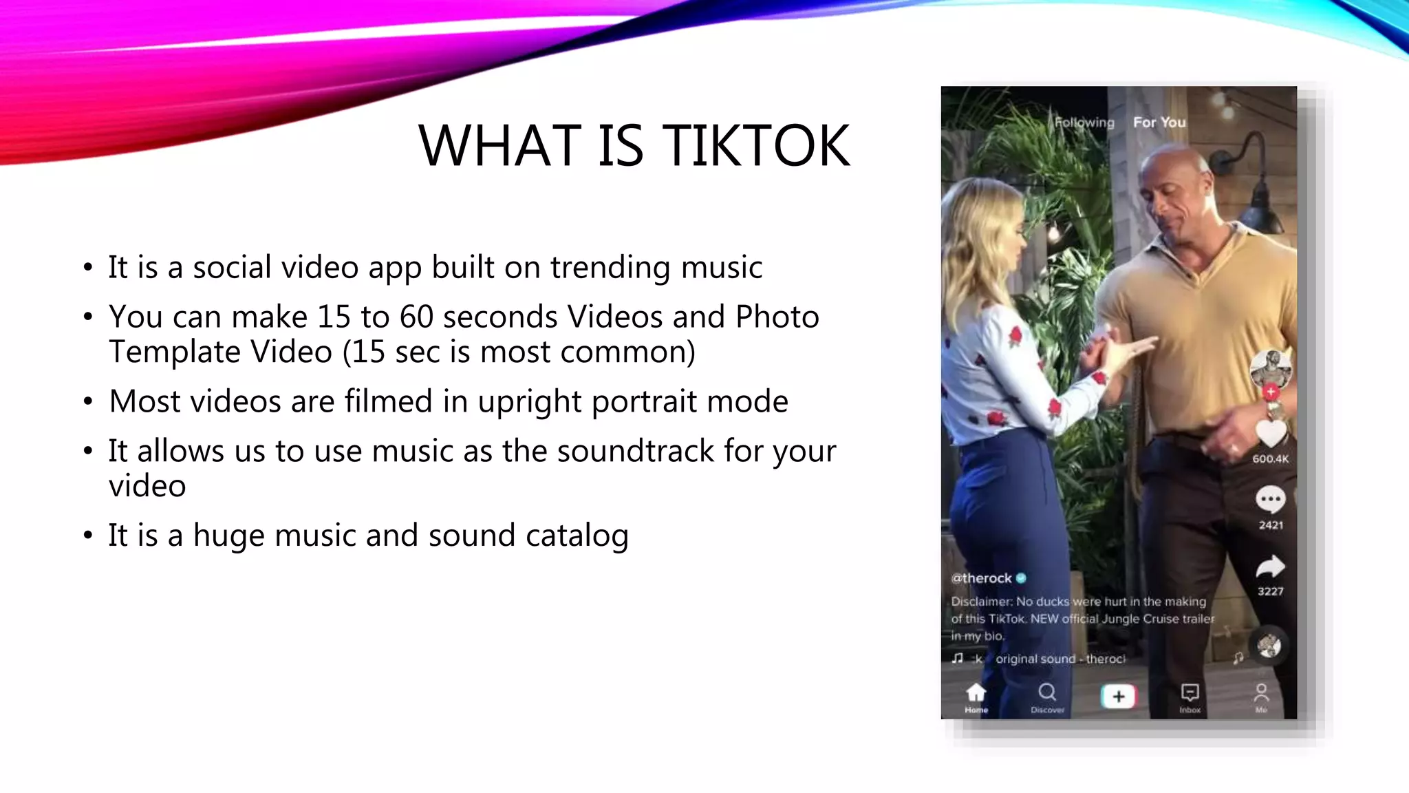 WHAT IS TIKTOK
• It is a social video app built on trending music
• You can make 15 to 60 seconds Videos and Photo
Template Video (15 sec is most common)
• Most videos are filmed in upright portrait mode
• It allows us to use music as the soundtrack for your
video
• It is a huge music and sound catalog
 