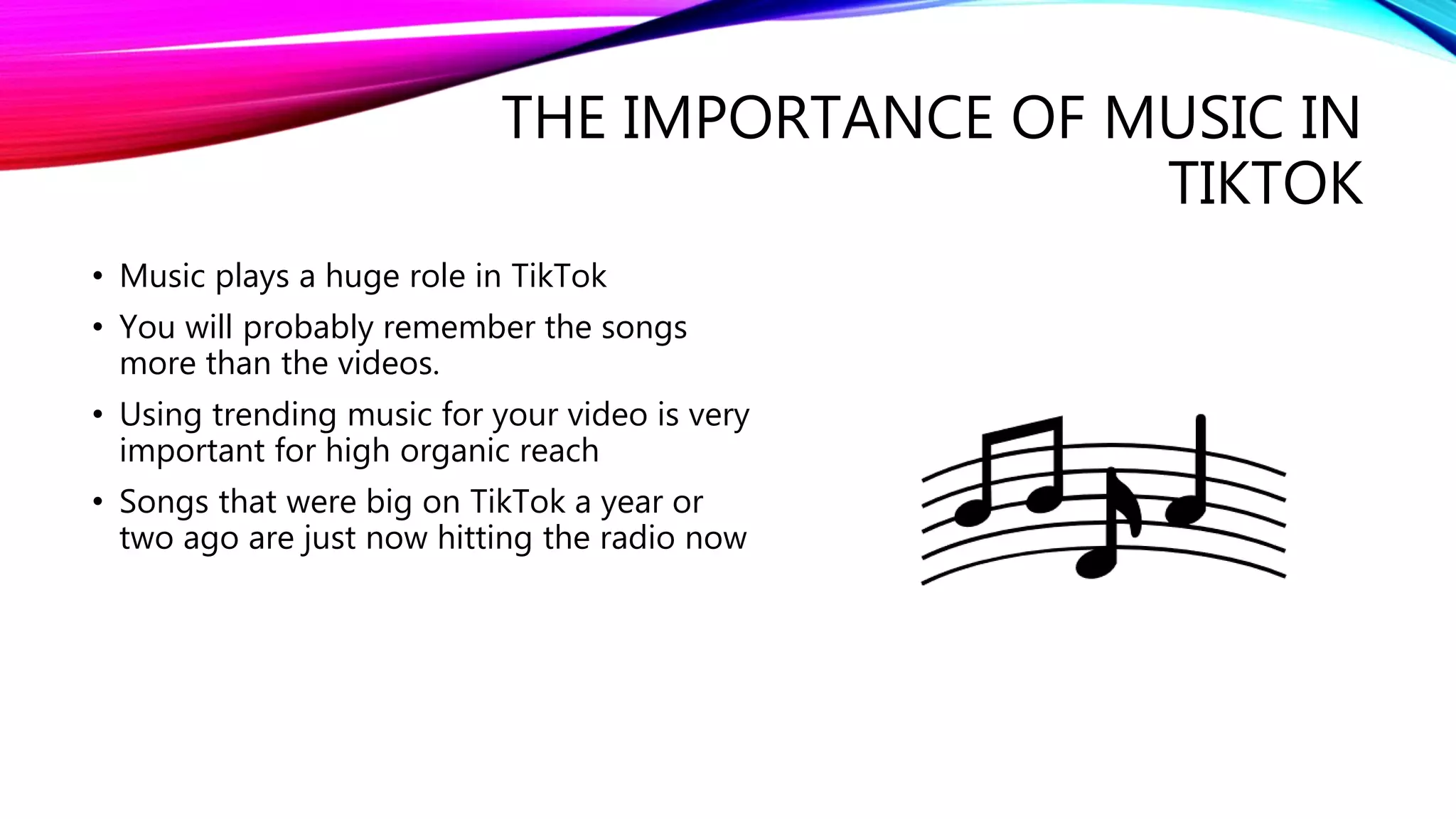 THE IMPORTANCE OF MUSIC IN
TIKTOK
• Music plays a huge role in TikTok
• You will probably remember the songs
more than the videos.
• Using trending music for your video is very
important for high organic reach
• Songs that were big on TikTok a year or
two ago are just now hitting the radio now
 