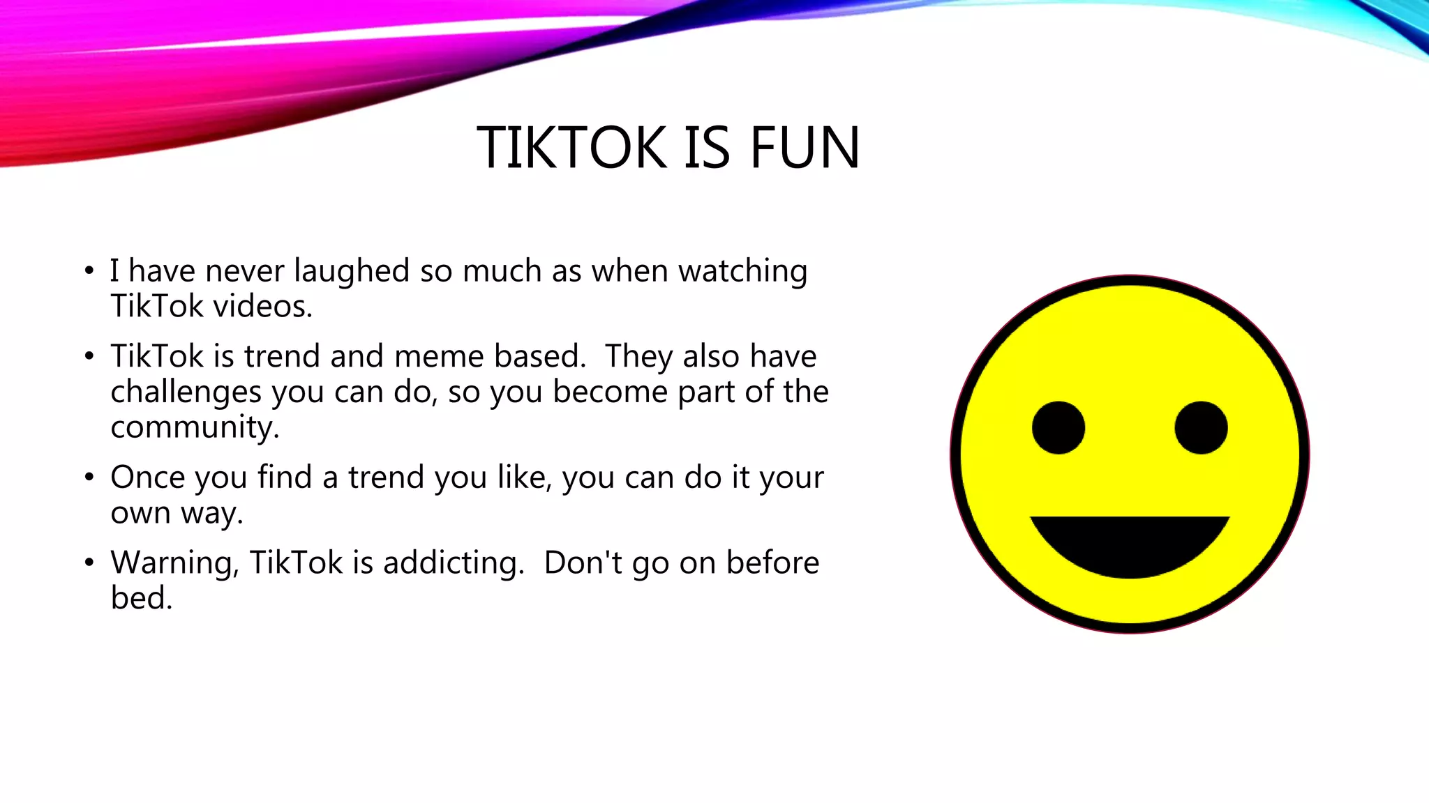 TIKTOK IS FUN
• I have never laughed so much as when watching
TikTok videos.
• TikTok is trend and meme based. They also have
challenges you can do, so you become part of the
community.
• Once you find a trend you like, you can do it your
own way.
• Warning, TikTok is addicting. Don't go on before
bed.
 