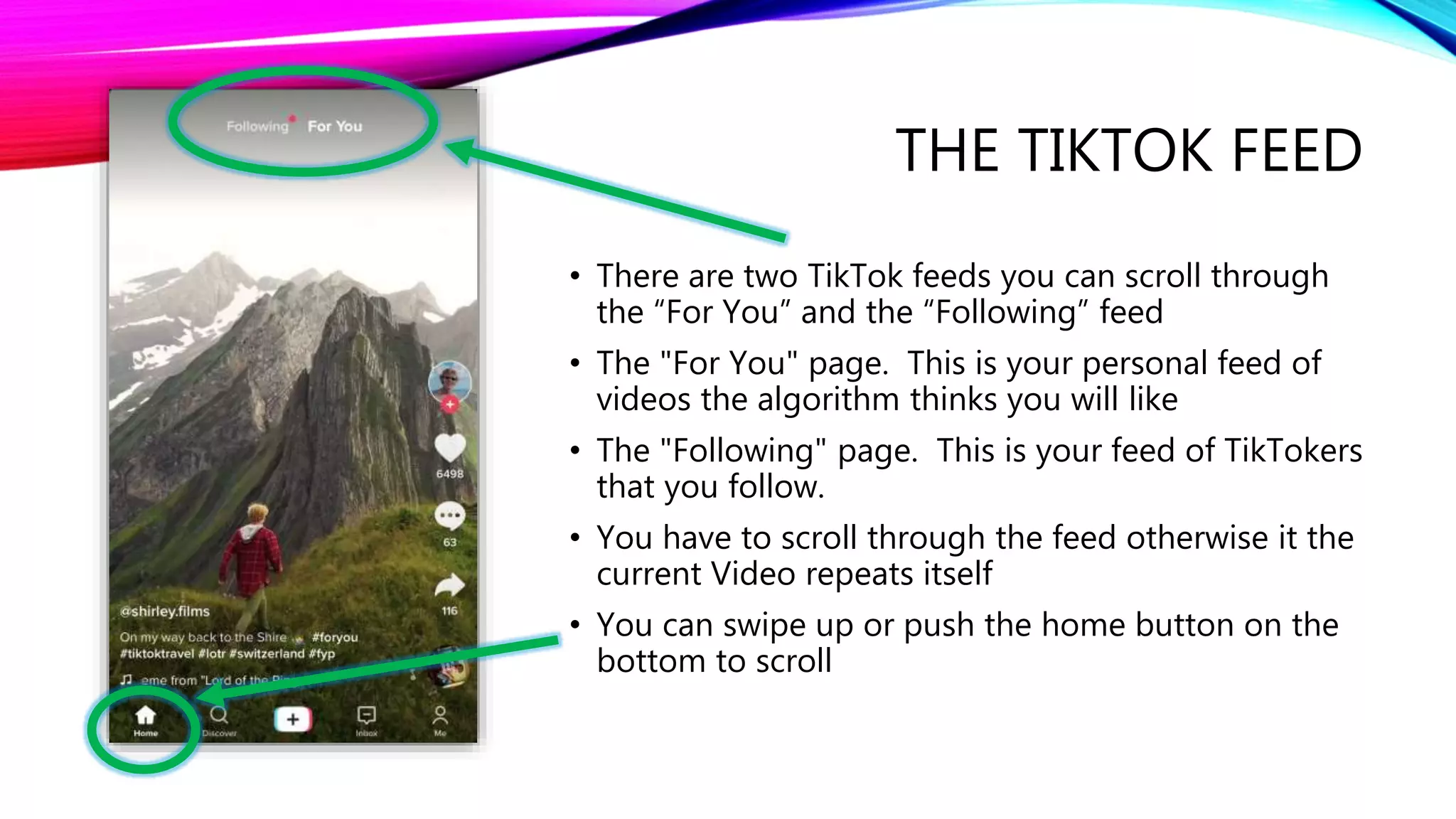 THE TIKTOK FEED
• There are two TikTok feeds you can scroll through
the “For You” and the “Following” feed
• The "For You" page. This is your personal feed of
videos the algorithm thinks you will like
• The "Following" page. This is your feed of TikTokers
that you follow.
• You have to scroll through the feed otherwise it the
current Video repeats itself
• You can swipe up or push the home button on the
bottom to scroll
 